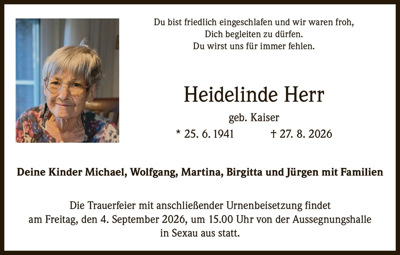 <p>Du bist friedlich eingeschlafen und wir waren froh, Dich begleiten zu dürfen. Du wirst uns für immer fehlen.</p><p><strong>Heidelinde Herr geb. Kaiser</strong><br>* 25. 6. 1941 † 27. 8. 2026</p><p>Deine Kinder Michael, Wolfgang, Martina, Birgitta und Jürgen mit Familien</p><p>Die Trauerfeier mit anschließender Urnenbeisetzung findet am Freitag, den 4. September 2026, um 15.00 Uhr von der Aussegnungshalle in Sexau aus statt.</p>