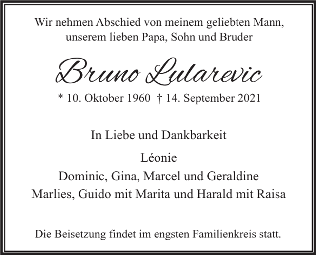 <p>Wir nehmen Abschied von meinem geliebten Mann,<br />unserem lieben Papa, Sohn und Bruder</p><p>Bruno Lularevic</p><p>* 10. Oktober 1960 † 14. September 2021</p><p>In Liebe und Dankbarkeit<br />Léonie<br />Dominic, Gina, Marcel und Geraldine<br />Marlies, Guido mit Marita und Harald mit Raisa<br />Die Beisetzung findet im engsten Familienkreis statt.</p>