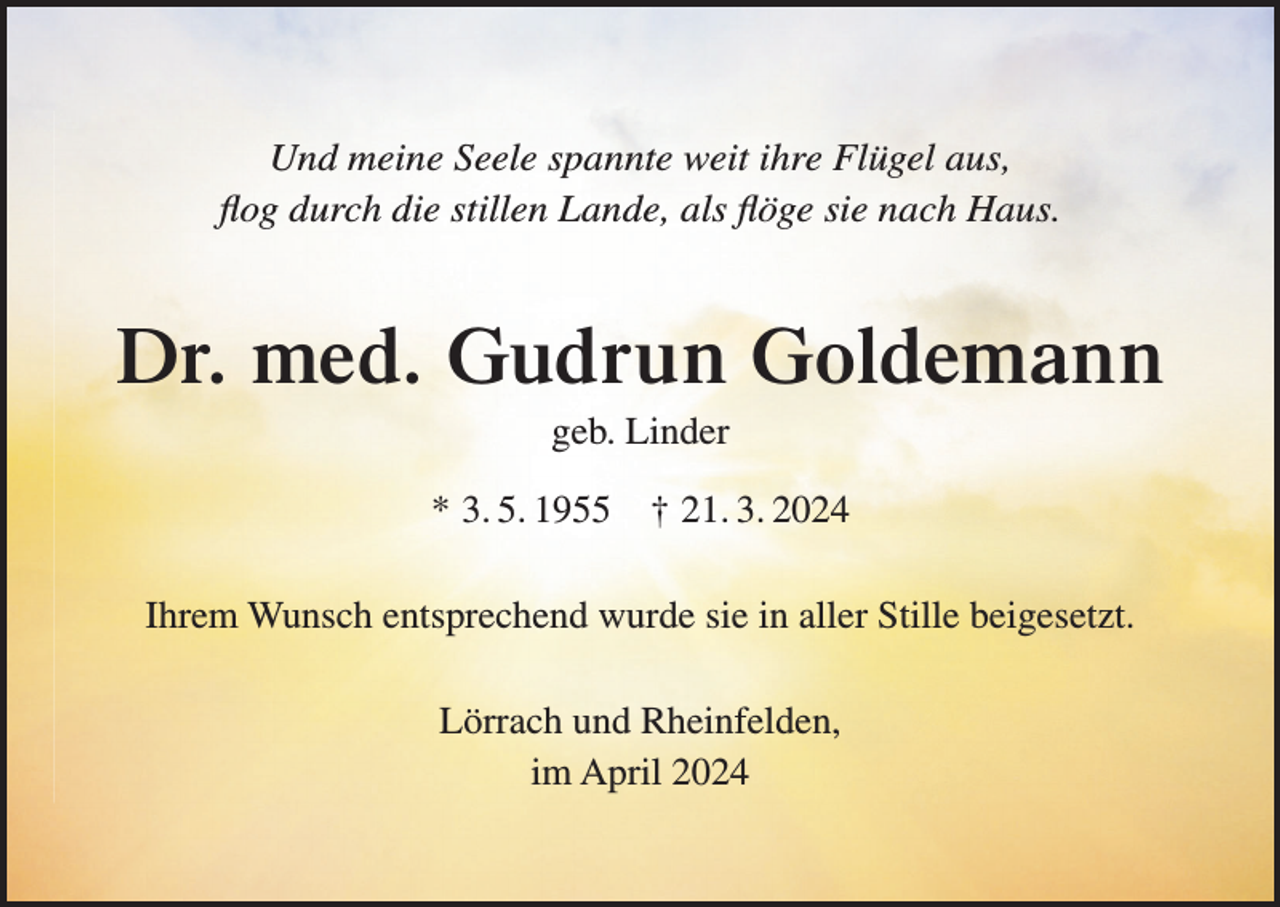 <p>Und meine Seele spannte weit ihre Flügel aus,<br />flog durch die stillen Lande, als flöge sie nach Haus.</p><p>Dr. med. Gudrun Goldemann<br />geb. Linder<br />* 3. 5. 1955</p><p>† 21. 3. 2024</p><p>Ihrem Wunsch entsprechend wurde sie in aller Stille beigesetzt.<br />Lörrach und Rheinfelden,<br />im April 2024</p>