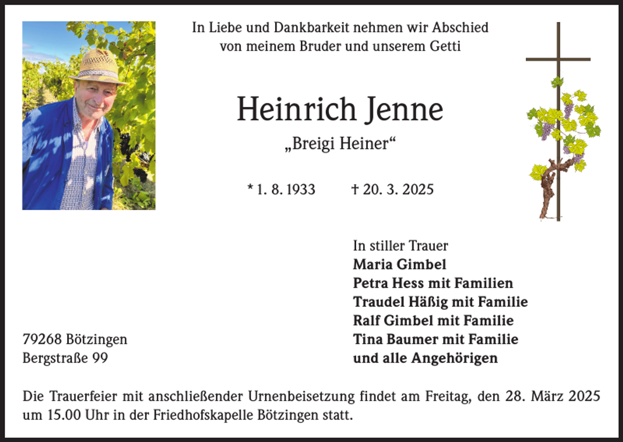 <p>In Liebe und Dankbarkeit nehmen wir Abschied<br />von meinem Bruder und unserem Getti</p><p>Heinrich Jenne<br />„Breigi Heiner“<br />* 1. 8. 1933</p><p>79268 Bötzingen<br />Bergstraße 99</p><p>† 20. 3. 2025<br />In stiller Trauer<br />Maria Gimbel<br />Petra Hess mit Familien<br />Traudel Häßig mit Familie<br />Ralf Gimbel mit Familie<br />Tina Baumer mit Familie<br />und alle Angehörigen</p><p>Die Trauerfeier mit anschließender Urnenbeisetzung findet am Freitag, den 28. März 2025<br />um 15.00 Uhr in der Friedhofskapelle Bötzingen statt.</p>