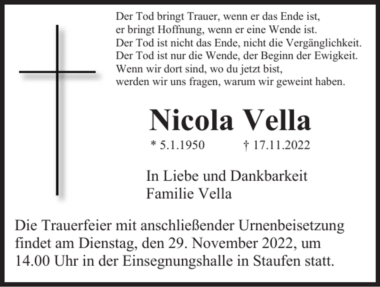 <p>Der Tod bringt Trauer, wenn er das Ende ist,<br />er bringt Hoffnung, wenn er eine Wende ist.<br />Der Tod ist nicht das Ende, nicht die Vergänglichkeit.<br />Der Tod ist nur die Wende, der Beginn der Ewigkeit.<br />Wenn wir dort sind, wo du jetzt bist,<br />werden wir uns fragen, warum wir geweint haben.</p><p>Nicola Vella<br />* 5.1.1950</p><p>† 17.11.2022</p><p>In Liebe und Dankbarkeit<br />Familie Vella<br />Die Trauerfeier mit anschließender Urnenbeisetzung<br />findet am Dienstag, den 29. November 2022, um<br />14.00 Uhr in der Einsegnungshalle in Staufen statt.</p>