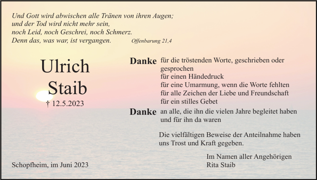 <p>Und Gott wird abwischen alle Tränen von ihren Augen;<br />und der Tod wird nicht mehr sein,<br />noch Leid, noch Geschrei, noch Schmerz.<br />Denn das, was war, ist vergangen.<br />Offenbarung 21,4</p><p>Ulrich<br />Staib</p><p>Danke</p><p>† 12.5.2023</p><p>Danke</p><p>für die tröstenden Worte, geschrieben oder<br />gesprochen<br />für einen Händedruck<br />für eine Umarmung, wenn die Worte fehlten<br />für alle Zeichen der Liebe und Freundschaft<br />für ein stilles Gebet<br />an alle, die ihn die vielen Jahre begleitet haben<br />und für ihn da waren<br />Die vielfältigen Beweise der Anteilnahme haben<br />uns Trost und Kraft gegeben.</p><p>Schopfheim, im Juni 2023</p><p>Im Namen aller Angehörigen<br />Rita Staib</p>