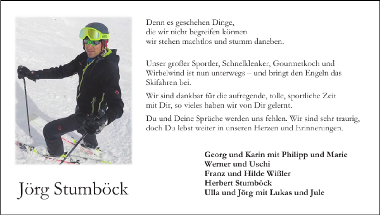 <p>Denn es geschehen Dinge,<br />die wir nicht begreifen können<br />wir stehen machtlos und stumm daneben.<br />Unser großer Sportler, Schnelldenker, Gourmetkoch und<br />Wirbelwind ist nun unterwegs – und bringt den Engeln das<br />Skifahren bei.<br />Wir sind dankbar für die aufregende, tolle, sportliche Zeit<br />mit Dir, so vieles haben wir von Dir gelernt.<br />Du und Deine Sprüche werden uns fehlen. Wir sind sehr traurig,<br />doch Du lebst weiter in unseren Herzen und Erinnerungen.</p><p>Jörg Stumböck</p><p>Georg und Karin mit Philipp und Marie<br />Werner und Uschi<br />Franz und Hilde Wißler<br />Herbert Stumböck<br />Ulla und Jörg mit Lukas und Jule</p>