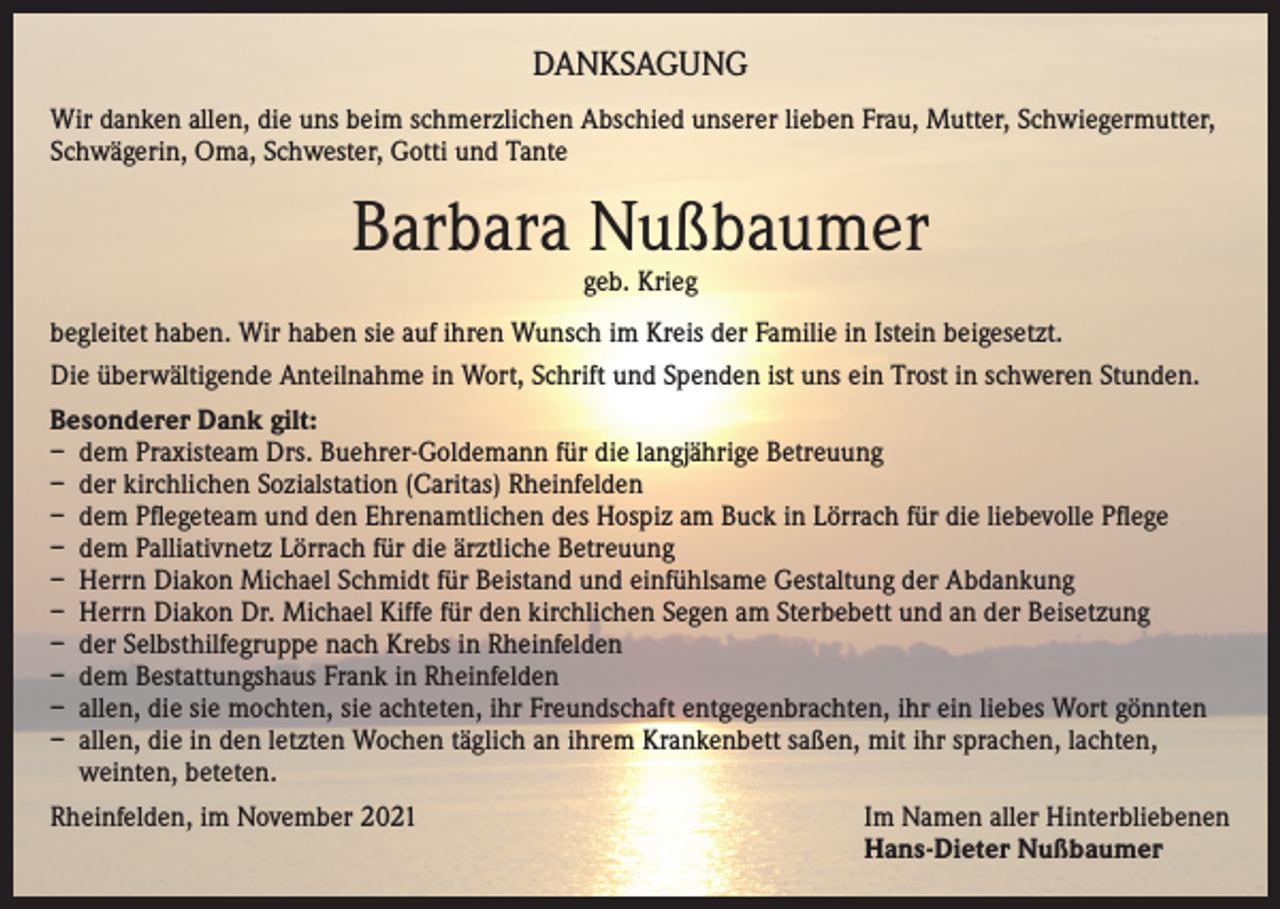 <p>DANKSAGUNG<br />Wir danken allen, die uns beim schmerzlichen Abschied unserer lieben Frau, Mutter, Schwiegermutter,<br />Schwägerin, Oma, Schwester, Gotti und Tante</p><p>Barbara Nußbaumer<br />geb. Krieg</p><p>begleitet haben. Wir haben sie auf ihren Wunsch im Kreis der Familie in Istein beigesetzt.<br />Die überwältigende Anteilnahme in Wort, Schrift und Spenden ist uns ein Trost in schweren Stunden.<br />Besonderer Dank gilt:<br />– dem Praxisteam Drs. Buehrer-Goldemann für die langjährige Betreuung<br />– der kirchlichen Sozialstation (Caritas) Rheinfelden<br />– dem Pflegeteam und den Ehrenamtlichen des Hospiz am Buck in Lörrach für die liebevolle Pflege<br />– dem Palliativnetz Lörrach für die ärztliche Betreuung<br />– Herrn Diakon Michael Schmidt für Beistand und einfühlsame Gestaltung der Abdankung<br />– Herrn Diakon Dr. Michael Kiffe für den kirchlichen Segen am Sterbebett und an der Beisetzung<br />– der Selbsthilfegruppe nach Krebs in Rheinfelden<br />– dem Bestattungshaus Frank in Rheinfelden<br />– allen, die sie mochten, sie achteten, ihr Freundschaft entgegenbrachten, ihr ein liebes Wort gönnten<br />– allen, die in den letzten Wochen täglich an ihrem Krankenbett saßen, mit ihr sprachen, lachten,<br />weinten, beteten.<br />Rheinfelden, im November 2021 Im Namen aller Hinterbliebenen<br />Hans-Dieter Nußbaumer</p>