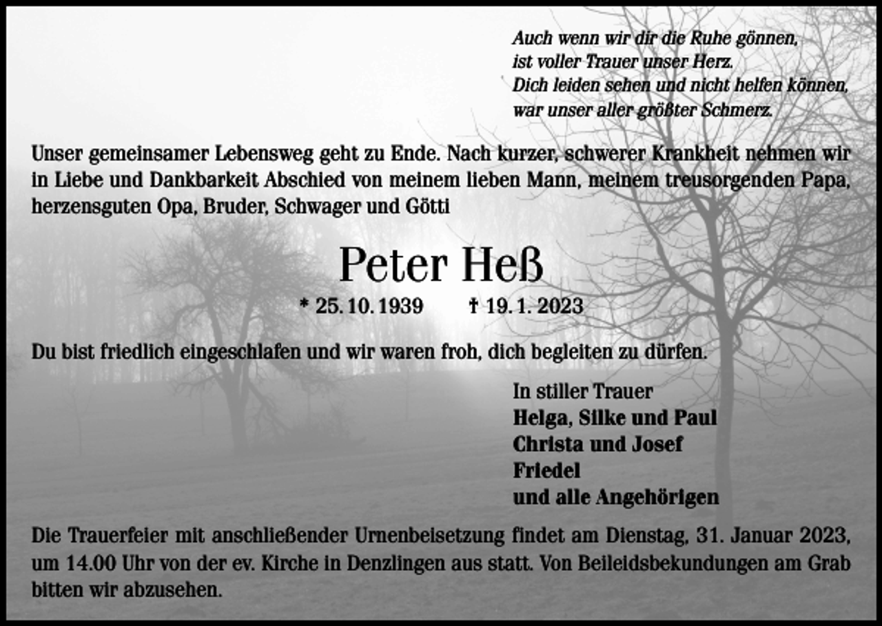 <p>Auch wenn wir dir die Ruhe gönnen,<br />ist voller Trauer unser Herz.<br />Dich leiden sehen und nicht helfen können,<br />war unser aller größter Schmerz.</p><p>Unser gemeinsamer Lebensweg geht zu Ende. Nach kurzer, schwerer Krankheit nehmen wir<br />in Liebe und Dankbarkeit Abschied von meinem lieben Mann, meinem treusorgenden Papa,<br />herzensguten Opa, Bruder, Schwager und Götti</p><p>Peter Heß<br />* 25. 10. 1939 † 19. 1. 2023<br />Du bist friedlich eingeschlafen und wir waren froh, dich begleiten zu dürfen.<br />In stiller Trauer<br />Helga, Silke und Paul<br />Christa und Josef<br />Friedel<br />und alle Angehörigen<br />Die Trauerfeier mit anschließender Urnenbeisetzung findet am Dienstag, 31. Januar 2023,<br />um 14.00 Uhr von der ev. Kirche in Denzlingen aus statt. Von Beileidsbekundungen am Grab<br />bitten wir abzusehen.</p>