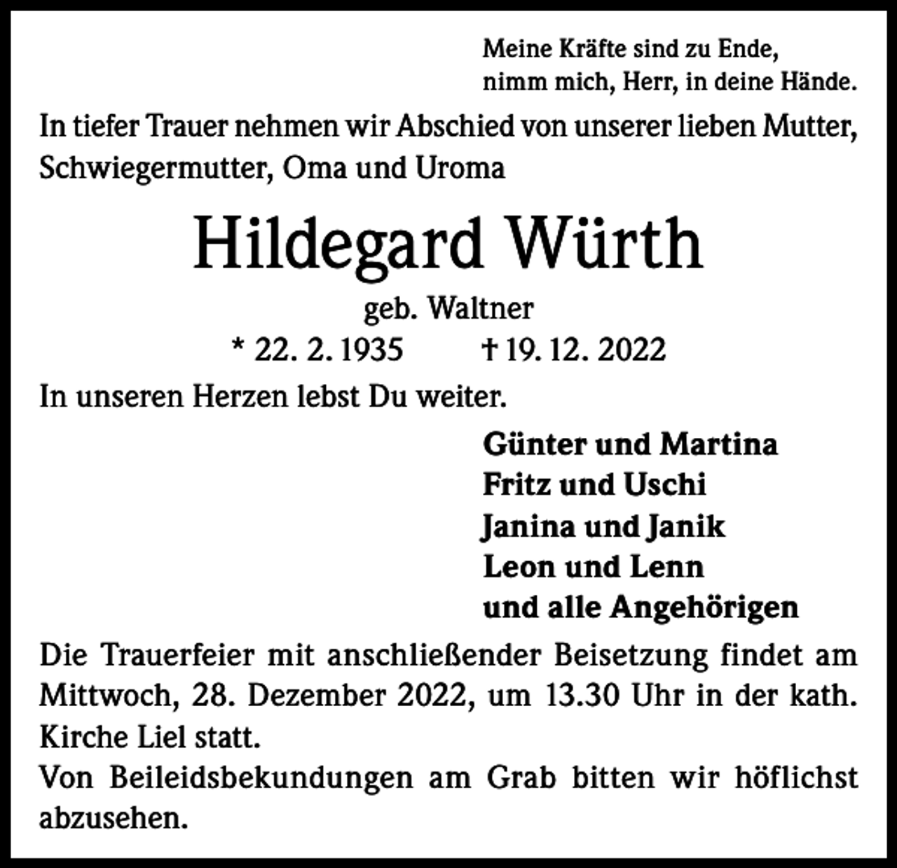 <p>Meine Kräfte sind zu Ende,<br />nimm mich, Herr, in deine Hände.</p><p>In tiefer Trauer nehmen wir Abschied von unserer lieben Mutter,<br />Schwiegermutter, Oma und Uroma</p><p>Hildegard Würth<br />geb. Waltner<br />* 22. 2. 1935<br />† 19. 12. 2022<br />In unseren Herzen lebst Du weiter.<br />Günter und Martina<br />Fritz und Uschi<br />Janina und Janik<br />Leon und Lenn<br />und alle Angehörigen<br />Die Trauerfeier mit anschließender Beisetzung findet am<br />Mittwoch, 28. Dezember 2022, um 13.30 Uhr in der kath.<br />Kirche Liel statt.<br />Von Beileidsbekundungen am Grab bitten wir höflichst<br />abzusehen.</p>