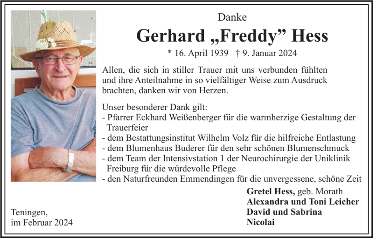 <p>Danke</p><p>Gerhard „Freddy” Hess<br />* 16. April 1939 † 9. Januar 2024<br />Allen, die sich in stiller Trauer mit uns verbunden fühlten<br />und ihre Anteilnahme in so vielfältiger Weise zum Ausdruck<br />brachten, danken wir von Herzen.</p><p>Teningen,<br />im Februar 2024</p><p>Unser besonderer Dank gilt:<br />- Pfarrer Eckhard Weißenberger für die warmherzige Gestaltung der<br />Trauerfeier<br />- dem Bestattungsinstitut Wilhelm Volz für die hilfreiche Entlastung<br />- dem Blumenhaus Buderer für den sehr schönen Blumenschmuck<br />- dem Team der Intensivstation 1 der Neurochirurgie der Uniklinik<br />Freiburg für die würdevolle Pflege<br />- den Naturfreunden Emmendingen für die unvergessene, schöne Zeit<br />Gretel Hess, geb. Morath<br />Alexandra und Toni Leicher<br />David und Sabrina<br />Nicolai</p>