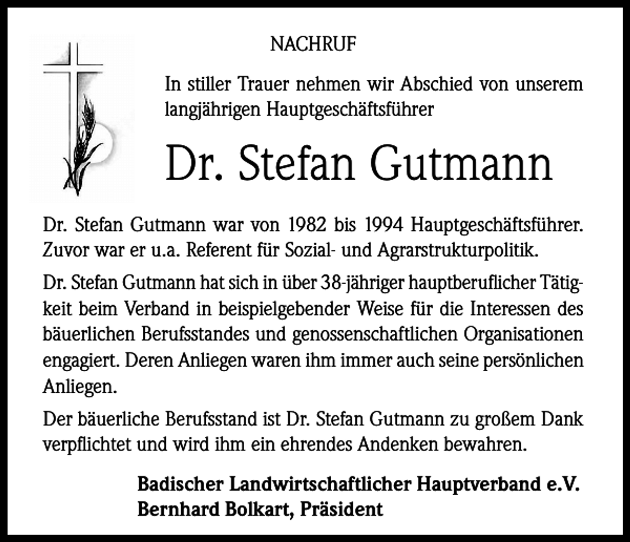 <p>NACHRUF<br />In stiller Trauer nehmen wir Abschied von unserem<br />langjährigen Hauptgeschäftsführer</p><p>Dr. Stefan Gutmann<br />Dr. Stefan Gutmann war von 1982 bis 1994 Hauptgeschäftsführer.<br />Zuvor war er u.a. Referent für Sozial- und Agrarstrukturpolitik.<br />Dr. Stefan Gutmann hat sich in über 38-jähriger hauptberuflicher Tätigkeit beim Verband in beispielgebender Weise für die Interessen des<br />bäuerlichen Berufsstandes und genossenschaftlichen Organisationen<br />engagiert. Deren Anliegen waren ihm immer auch seine persönlichen<br />Anliegen.<br />Der bäuerliche Berufsstand ist Dr. Stefan Gutmann zu großem Dank<br />verpflichtet und wird ihm ein ehrendes Andenken bewahren.<br />Badischer Landwirtschaftlicher Hauptverband e.V.<br />Bernhard Bolkart, Präsident</p>