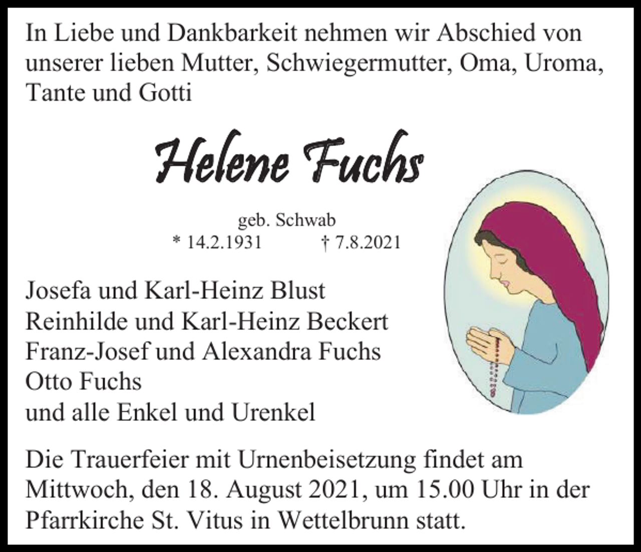 <p>In Liebe und Dankbarkeit nehmen wir Abschied von<br />unserer lieben Mutter, Schwiegermutter, Oma, Uroma,<br />Tante und Gotti</p><p>Helene Fuchs<br />geb. Schwab<br />* 14.2.1931<br />† 7.8.2021</p><p>Josefa und Karl-Heinz Blust<br />Reinhilde und Karl-Heinz Beckert<br />Franz-Josef und Alexandra Fuchs<br />Otto Fuchs<br />und alle Enkel und Urenkel<br />Die Trauerfeier mit Urnenbeisetzung findet am<br />Mittwoch, den 18. August 2021, um 15.00 Uhr in der<br />Pfarrkirche St. Vitus in Wettelbrunn statt.</p>