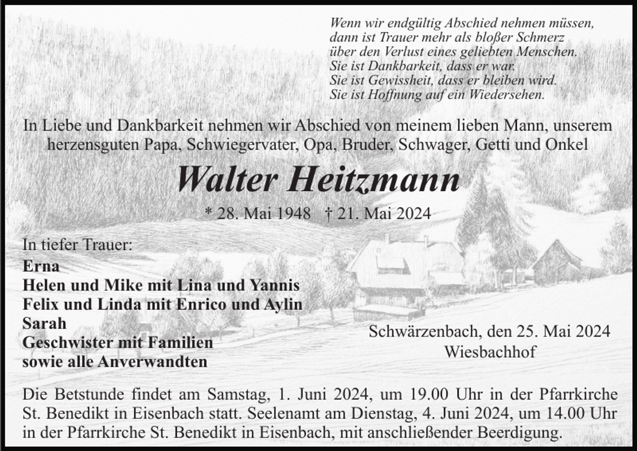 <p>Wenn wir endgültig Abschied nehmen müssen,<br />dann ist Trauer mehr als bloßer Schmerz<br />über den Verlust eines geliebten Menschen.<br />Sie ist Dankbarkeit, dass er war.<br />Sie ist Gewissheit, dass er bleiben wird.<br />Sie ist Hoffnung auf ein Wiedersehen.</p><p>In Liebe und Dankbarkeit nehmen wir Abschied von meinem lieben Mann, unserem<br />herzensguten Papa, Schwiegervater, Opa, Bruder, Schwager, Getti und Onkel</p><p>Walter Heitzmann<br />* 28. Mai 1948 † 21. Mai 2024<br />In tiefer Trauer:<br />Erna<br />Helen und Mike mit Lina und Yannis<br />Felix und Linda mit Enrico und Aylin<br />Sarah<br />Geschwister mit Familien<br />sowie alle Anverwandten</p><p>Schwärzenbach, den 25. Mai 2024<br />Wiesbachhof</p><p>Die Betstunde findet am Samstag, 1. Juni 2024, um 19.00 Uhr in der Pfarrkirche<br />St. Benedikt in Eisenbach statt. Seelenamt am Dienstag, 4. Juni 2024, um 14.00 Uhr<br />in der Pfarrkirche St. Benedikt in Eisenbach, mit anschließender Beerdigung.</p>