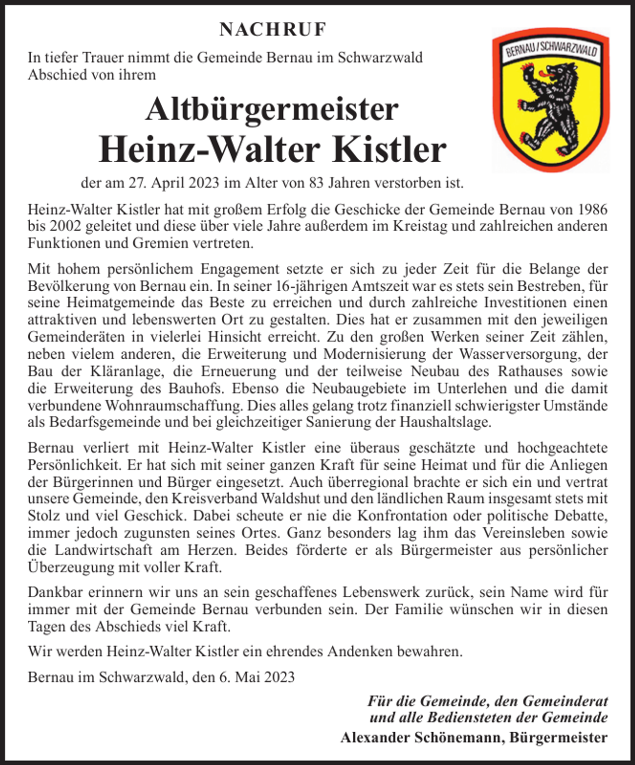 <p>NACH RU F<br />In tiefer Trauer nimmt die Gemeinde Bernau im Schwarzwald<br />Abschied von ihrem</p><p>Altbürgermeister</p><p>Heinz-Walter Kistler</p><p>n</p><p>der am 27. April 2023 im Alter von 83 Jahren verstorben ist.<br />Heinz-Walter Kistler hat mit großem Erfolg die Geschicke der Gemeinde Bernau von 1986<br />bis 2002 geleitet und diese über viele Jahre außerdem im Kreistag und zahlreichen anderen<br />Funktionen und Gremien vertreten.</p><p>Mit hohem persönlichem Engagement setzte er sich zu jeder Zeit für die Belange derder am<br />­Bevölkerung von Bernau ein. In seiner 16-jährigen Amtszeit war es stets sein Bestreben, für<br />Josef Köpfer war<br />mehr als<br />seine Heimatgemeinde das Beste zu erreichen und durch zahlreiche Investitionen<br />einen<br />im Gemeindewald, als<br />­attraktiven und lebenswerten Ort zu gestalten. Dies hat er zusammen mit den jeweiligen<br />bei der Gemeinde b<br />Gemeinderäten in vielerlei Hinsicht erreicht. Zu den großen Werken seiner Zeit zählen,<br />­neben vielem anderen, die Erweiterung und Modernisierung der Wasserversorgung,<br />der<br />Bei seinen Kollegen<br />sowie d<br />Bau der Kläranlage, die Erneuerung und der teilweise Neubau des Rathauses<br />sowie ehe<br />Wir werden unserem<br />die E<br />­ rweiterung des Bauhofs. Ebenso die Neubaugebiete im Unterlehen und die damit<br />Den An<br />­verbundene Wohnraumschaffung. Dies alles gelang trotz finanziell schwierigster Umstände<br />als Bedarfsgemeinde und bei gleichzeitiger Sanierung der Haushaltslage.<br />Bernau im Schwarzwald, den</p><p>Bernau verliert mit Heinz-Walter Kistler eine überaus geschätzte und hochgeachtete<br />Persönlichkeit. Er hat sich mit seiner ganzen Kraft für seine Heimat und für die Anliegen Fü<br />der Bürgerinnen und Bürger eingesetzt. Auch überregional brachte er sich ein und vertrat<br />­unsere Gemeinde, den Kreisverband Waldshut und den ländlichen Raum insgesamt stets mit<br />Stolz und viel Geschick. Dabei scheute er nie die Konfrontation oder politische Debatte,<br />immer jedoch zugunsten seines Ortes. Ganz besonders lag ihm das Vereinsleben sowie<br />die Landwirtschaft am Herzen. Beides förderte er als Bürgermeister aus persönlicher<br />Überzeugung mit voller Kraft.<br />Dankbar erinnern wir uns an sein geschaffenes Lebenswerk zurück, sein Name wird für<br />immer mit der Gemeinde Bernau verbunden sein. Der Familie wünschen wir in diesen<br />­Tagen des Abschieds viel Kraft.<br />Wir werden Heinz-Walter Kistler ein ehrendes Andenken bewahren.<br />Bernau im Schwarzwald, den 6. Mai 2023<br />Für die Gemeinde, den Gemeinderat<br />und alle Bediensteten der Gemeinde<br />Alexander Schönemann, Bürgermeister</p>