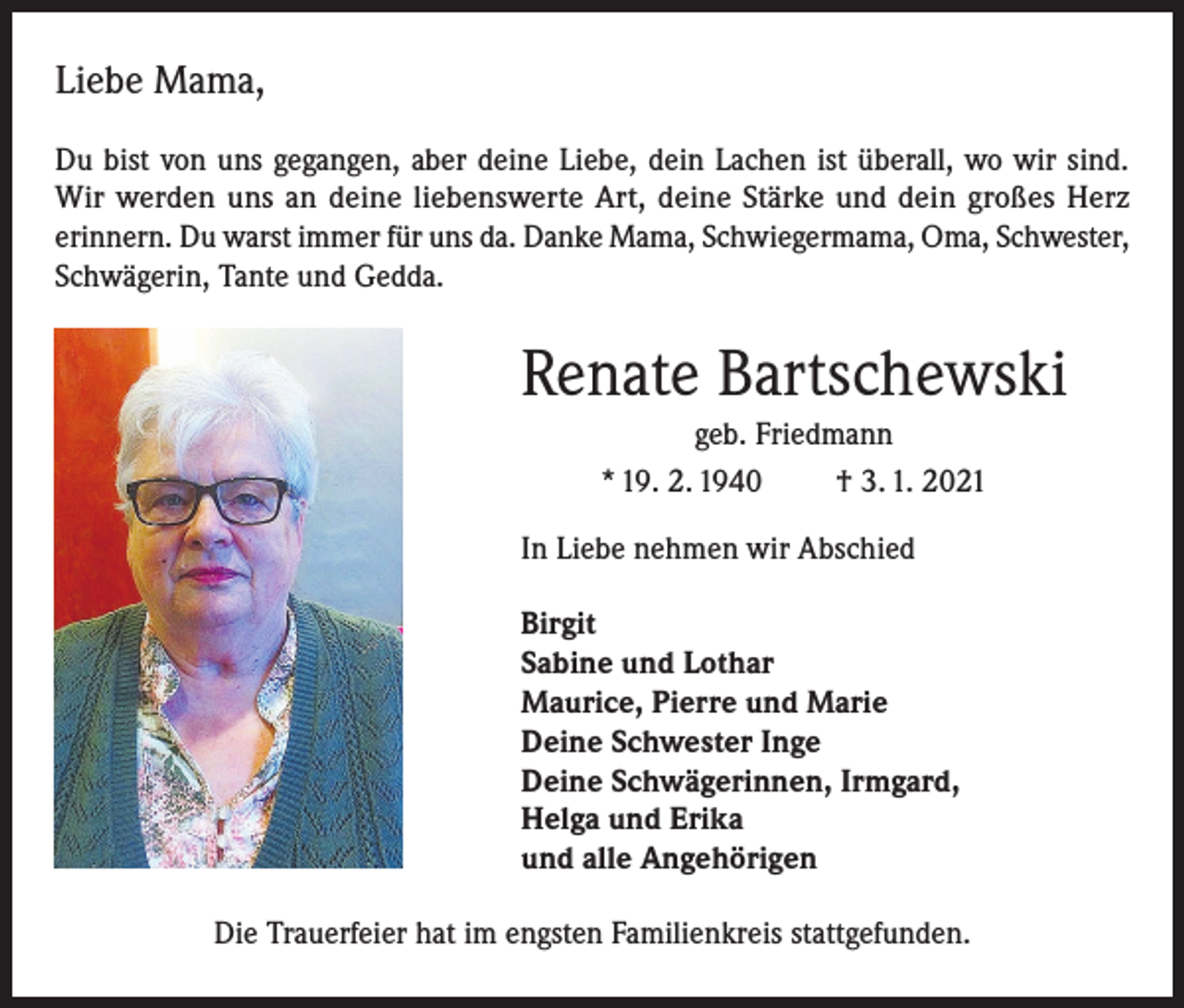 <p>Liebe Mama,<br />Du bist von uns gegangen, aber deine Liebe, dein Lachen ist überall, wo wir sind.<br />Wir werden uns an deine liebenswerte Art, deine Stärke und dein großes Herz<br />erinnern. Du warst immer für uns da. Danke Mama, Schwiegermama, Oma, Schwester,<br />Schwägerin, Tante und Gedda.</p><p>Renate Bartschewski<br />geb. Friedmann<br />* 19. 2. 1940<br />† 3. 1. 2021<br />In Liebe nehmen wir Abschied<br />Birgit<br />Sabine und Lothar<br />Maurice, Pierre und Marie<br />Deine Schwester Inge<br />Deine Schwägerinnen, Irmgard,<br />Helga und Erika<br />und alle Angehörigen<br />Die Trauerfeier hat im engsten Familienkreis stattgefunden.</p>