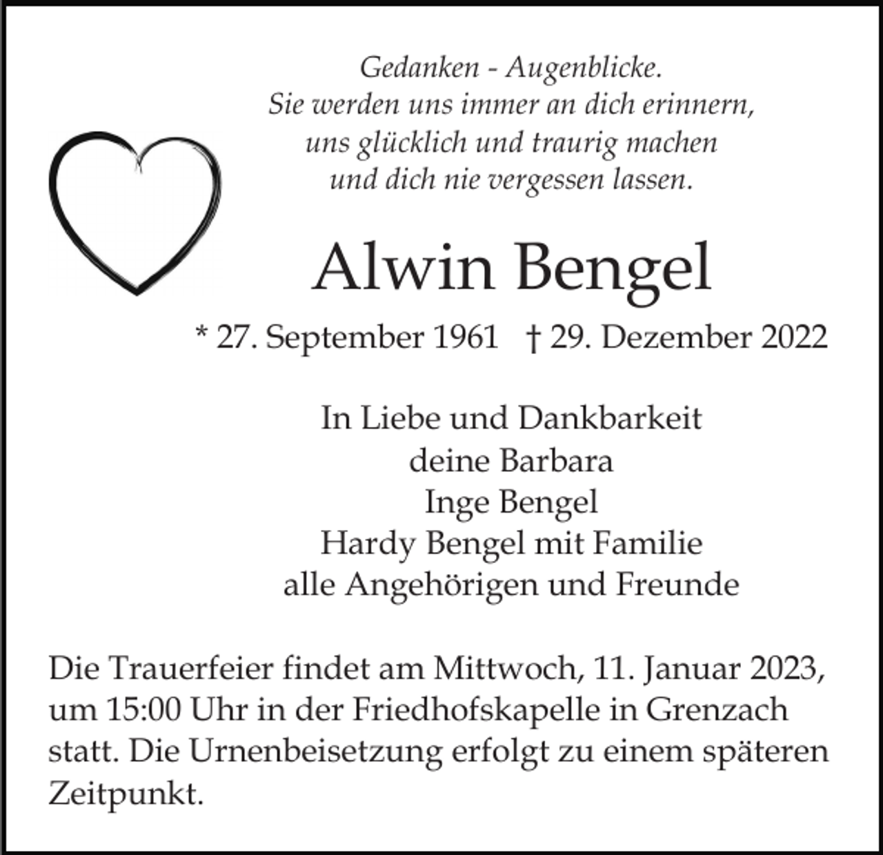<p>Gedanken - Augenblicke.<br />Sie werden uns immer an dich erinnern,<br />uns glücklich und traurig machen<br />und dich nie vergessen lassen.</p><p>Alwin Bengel<br />* 27. September 1961 † 29. Dezember 2022<br />In Liebe und Dankbarkeit<br />deine Barbara<br />Inge Bengel<br />Hardy Bengel mit Familie<br />alle Angehörigen und Freunde<br />Die Trauerfeier findet am Mittwoch, 11. Januar 2023,<br />um 15:00 Uhr in der Friedhofskapelle in Grenzach<br />statt. Die Urnenbeisetzung erfolgt zu einem späteren<br />Zeitpunkt.</p>