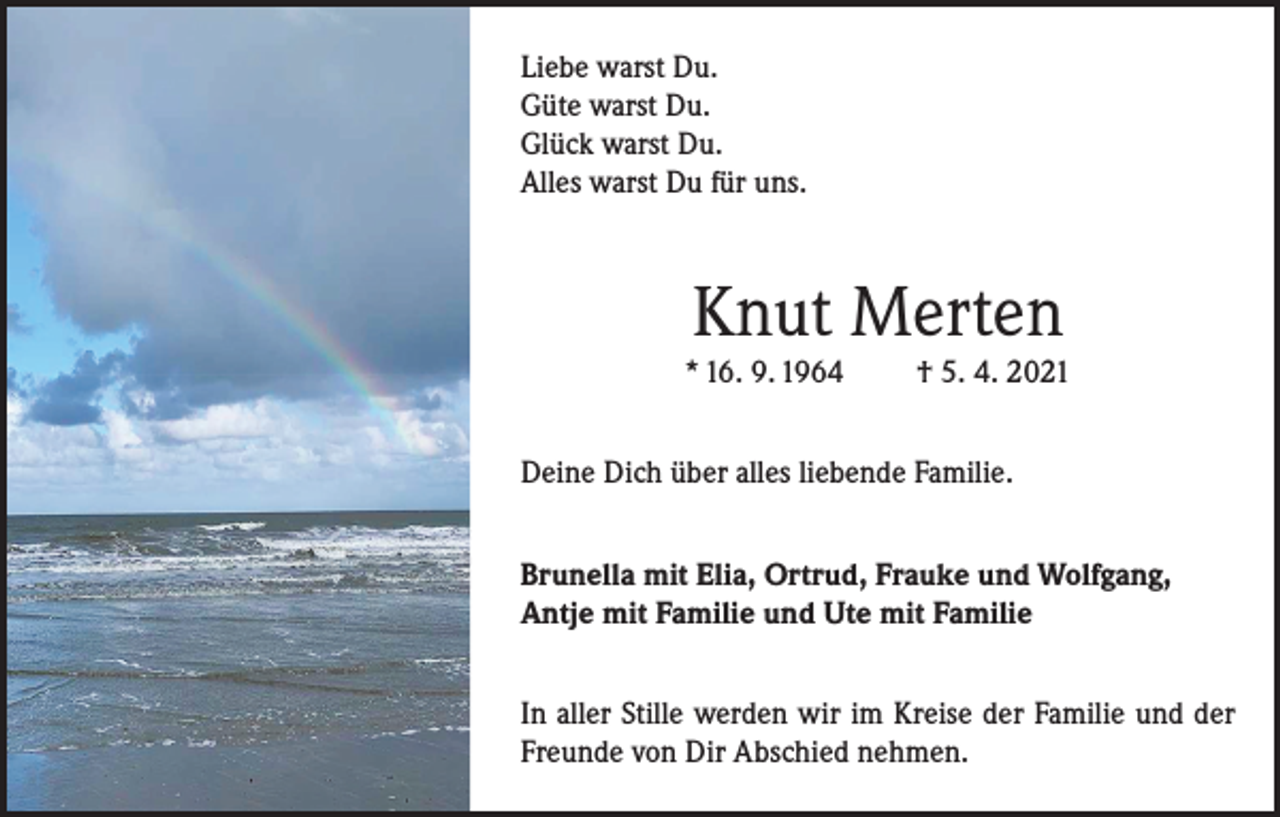 <p>Liebe warst Du.<br />Güte warst Du.<br />Glück warst Du.<br />Alles warst Du für uns.</p><p>Knut Merten<br />* 16. 9. 1964</p><p>† 5. 4. 2021</p><p>Deine Dich über alles liebende Familie.<br />Brunella mit Elia, Ortrud, Frauke und Wolfgang,<br />Antje mit Familie und Ute mit Familie<br />In aller Stille werden wir im Kreise der Familie und der<br />Freunde von Dir Abschied nehmen.</p>