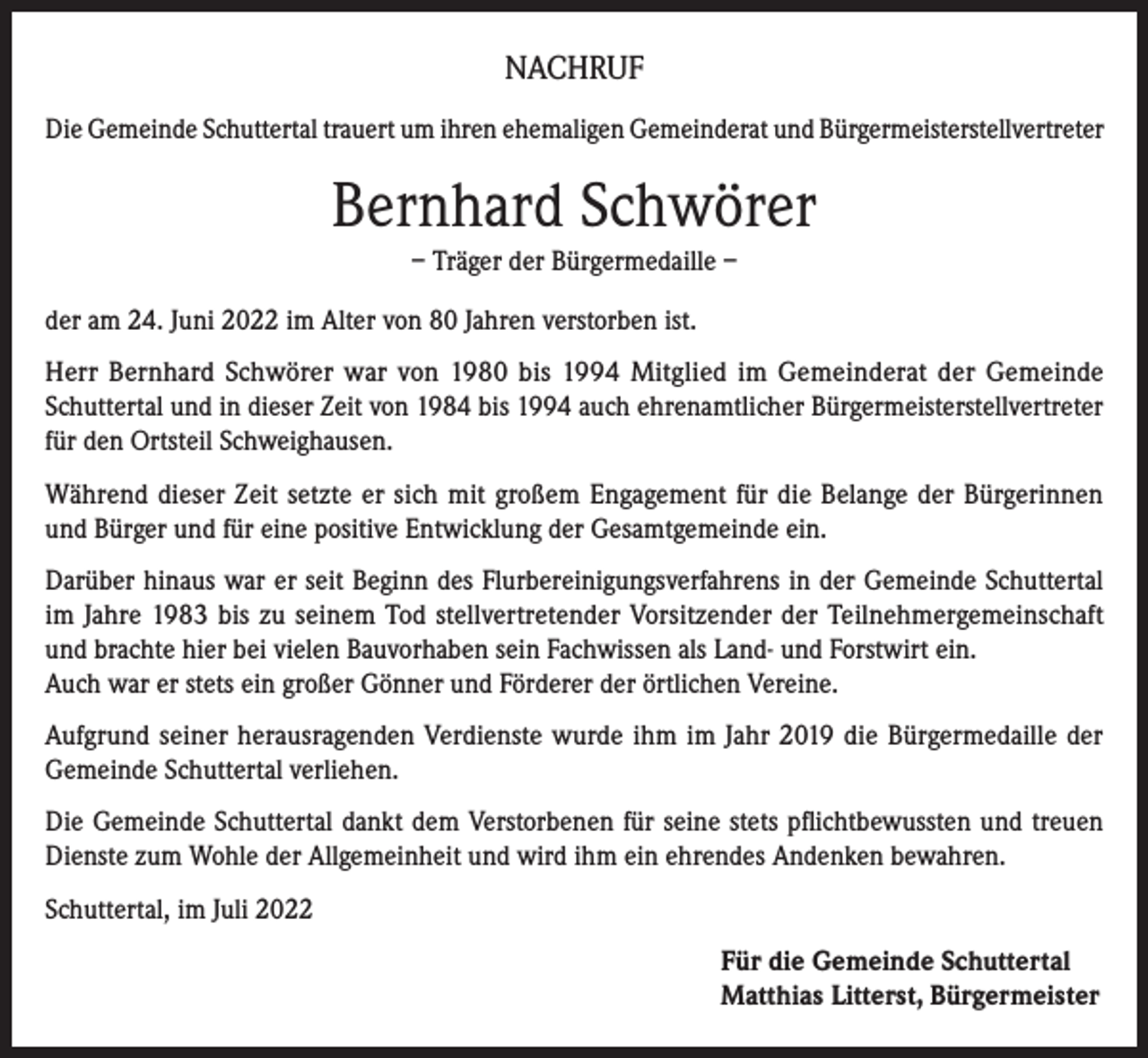 <p>NACHRUF<br />Die Gemeinde Schuttertal trauert um ihren ehemaligen Gemeinderat und Bürgermeisterstellvertreter</p><p>Bernhard Schwörer<br />– Träger der Bürgermedaille –<br />der am 24. Juni 2022 im Alter von 80 Jahren verstorben ist.<br />Herr Bernhard Schwörer war von 1980 bis 1994 Mitglied im Gemeinderat der Gemeinde<br />Schuttertal und in dieser Zeit von 1984 bis 1994 auch ehrenamtlicher Bürgermeisterstellvertreter<br />für den Ortsteil Schweighausen.<br />Während dieser Zeit setzte er sich mit großem Engagement für die Belange der Bürgerinnen<br />und Bürger und für eine positive Entwicklung der Gesamtgemeinde ein.<br />Darüber hinaus war er seit Beginn des Flurbereinigungsverfahrens in der Gemeinde Schuttertal<br />im Jahre 1983 bis zu seinem Tod stellvertretender Vorsitzender der Teilnehmergemeinschaft<br />und brachte hier bei vielen Bauvorhaben sein Fachwissen als Land- und Forstwirt ein.<br />Auch war er stets ein großer Gönner und Förderer der örtlichen Vereine.<br />Aufgrund seiner herausragenden Verdienste wurde ihm im Jahr 2019 die Bürgermedaille der<br />Gemeinde Schuttertal verliehen.<br />Die Gemeinde Schuttertal dankt dem Verstorbenen für seine stets pflichtbewussten und treuen<br />Dienste zum Wohle der Allgemeinheit und wird ihm ein ehrendes Andenken bewahren.<br />Schuttertal, im Juli 2022<br />Für die Gemeinde Schuttertal<br />Matthias Litterst, Bürgermeister</p>