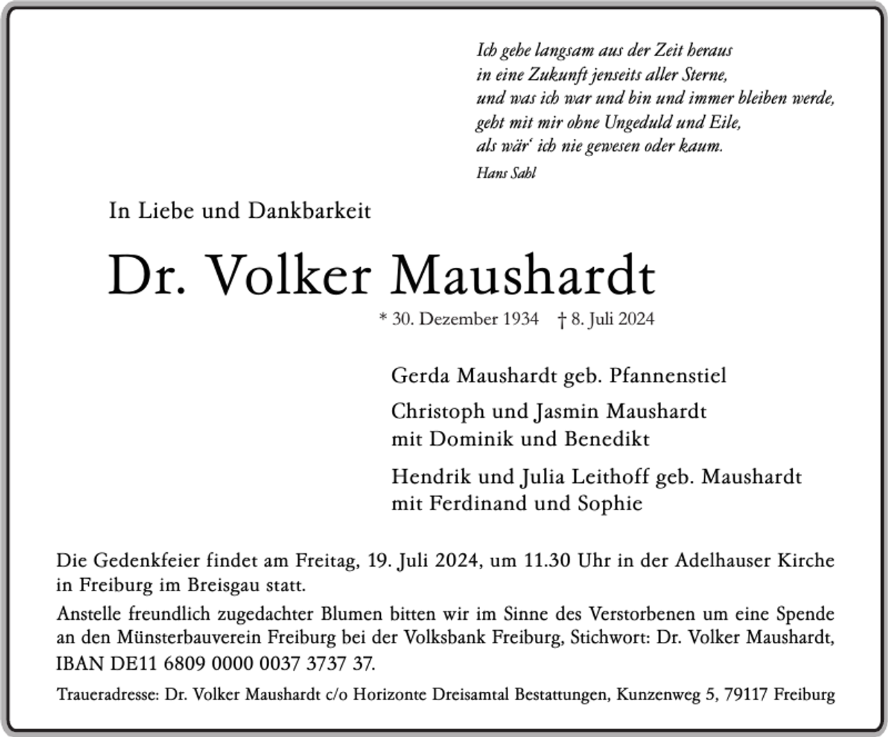 <p>Ich gehe langsam aus der Zeit heraus<br />in eine Zukunft jenseits aller Sterne,<br />und was ich war und bin und immer bleiben werde,<br />geht mit mir ohne Ungeduld und Eile,<br />..<br />als war‘ ich nie gewesen oder kaum.<br />Hans Sahl</p><p>In Liebe und Dankbarkeit</p><p>Dr. Volker Maushardt<br />* 30. Dezember 1934 † 8. Juli 2024</p><p>Gerda Maushardt geb. Pfannenstiel<br />Christoph und Jasmin Maushardt<br />mit Dominik und Benedikt<br />Hendrik und Julia Leithoff geb. Maushardt<br />mit Ferdinand und Sophie<br />Die Gedenkfeier findet am Freitag, 19. Juli 2024, um 11.30 Uhr in der Adelhauser Kirche<br />in Freiburg im Breisgau statt.<br />Anstelle freundlich zugedachter Blumen bitten wir im Sinne des Verstorbenen um eine Spende<br />..<br />an den Munsterbauverein Freiburg bei der Volksbank Freiburg, Stichwort: Dr. Volker Maushardt,<br />IBAN DE11 6809 00.<br />Traueradresse: Dr. Volker Maushardt c/o Horizonte Dreisamtal Bestattungen, Kunzenweg 5, 79117 Freiburg</p>