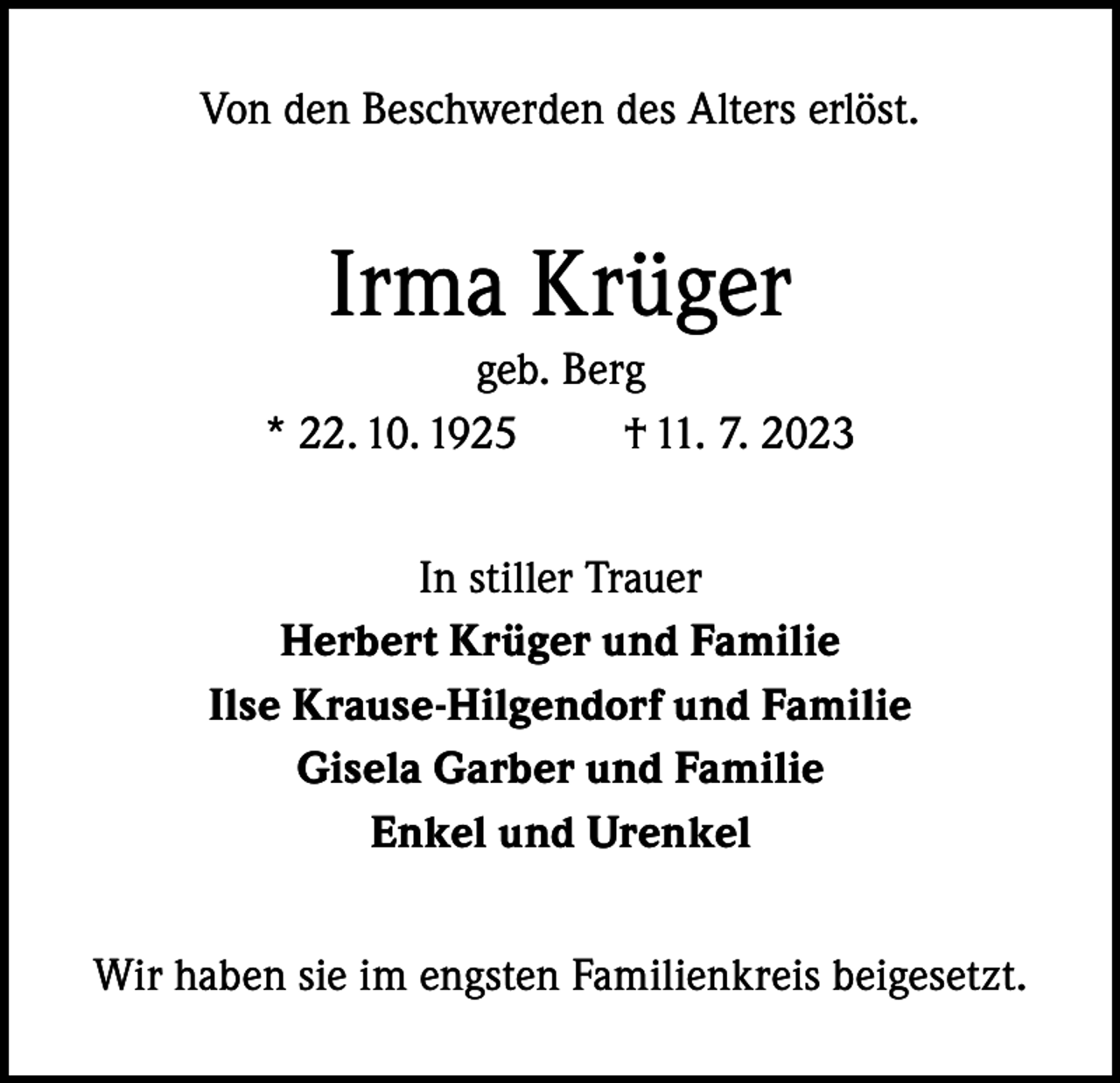 <p>Von den Beschwerden des Alters erlöst.</p><p>Irma Krüger<br />geb. Berg<br />* 22. 10. 1925<br />† 11. 7. 2023<br />In stiller Trauer<br />Herbert Krüger und Familie<br />Ilse Krause-Hilgendorf und Familie<br />Gisela Garber und Familie<br />Enkel und Urenkel<br />Wir haben sie im engsten Familienkreis beigesetzt.</p>