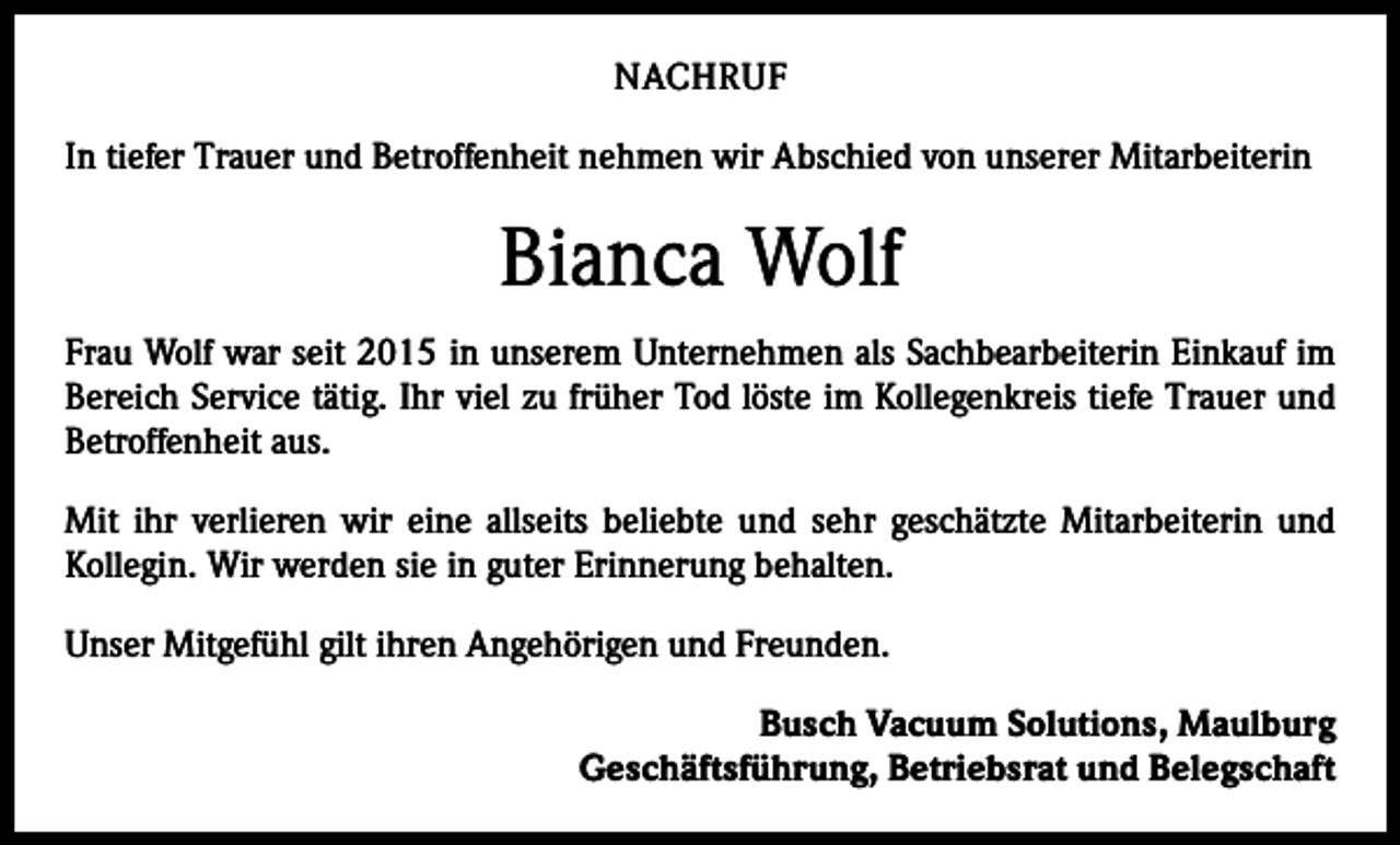 <p>NACHRUF<br />In tiefer Trauer und Betroffenheit nehmen wir Abschied von unserer Mitarbeiterin</p><p>Bianca Wolf<br />Frau Wolf war seit 2015 in unserem Unternehmen als Sachbearbeiterin Einkauf im<br />Bereich Service tätig. Ihr viel zu früher Tod löste im Kollegenkreis tiefe Trauer und<br />Betroffenheit aus.<br />Mit ihr verlieren wir eine allseits beliebte und sehr geschätzte Mitarbeiterin und<br />Kollegin. Wir werden sie in guter Erinnerung behalten.<br />Unser Mitgefühl gilt ihren Angehörigen und Freunden.<br />Busch Vacuum Solutions, Maulburg<br />Geschäftsführung, Betriebsrat und Belegschaft</p>