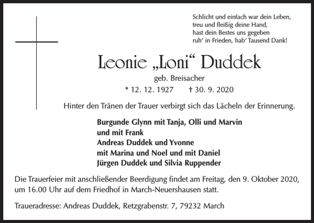 <p>Schlicht und einfach war dein Leben,<br />treu und fleißig deine Hand,<br />hast dein Bestes uns gegeben<br />ruh‘ in Frieden, hab‘ Tausend Dank!</p><p>Leonie „Loni“ Duddek<br />geb. Breisacher</p><p>* 12. 12. 1927 † 30. 9. 2020<br />Hinter den Tränen der Trauer verbirgt sich das Lächeln der Erinnerung.<br />Burgunde Glynn mit Tanja, Olli und Marvin<br />und mit Frank<br />Andreas Duddek und Yvonne<br />mit Marina und Noel und mit Daniel<br />Jürgen Duddek und Silvia Ruppender<br />Die Trauerfeier mit anschließender Beerdigung findet am Freitag, den 9. Oktober 2020,<br />um 16.00 Uhr auf dem Friedhof in March-Neuershausen statt.<br />Traueradresse: Andreas Duddek, Retzgrabenstr. 7, 79232 March</p>