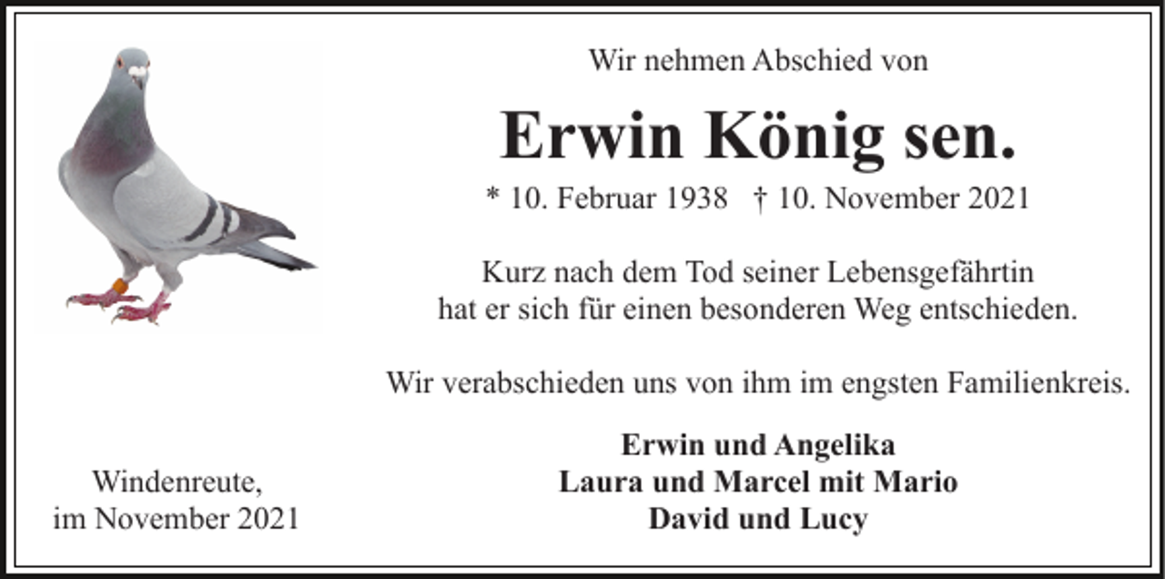 <p>Wir nehmen Abschied von</p><p>Erwin König sen.<br />* 10. Februar 1938 † 10. November 2021<br />Kurz nach dem Tod seiner Lebensgefährtin<br />hat er sich für einen besonderen Weg entschieden.<br />Wir verabschieden uns von ihm im engsten Familienkreis.<br />Windenreute,<br />im November 2021</p><p>Erwin und Angelika<br />Laura und Marcel mit Mario<br />David und Lucy</p>