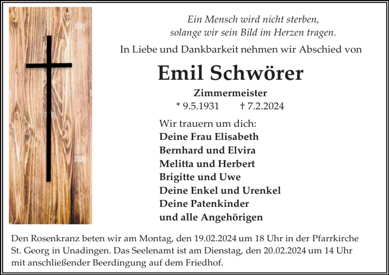 <p>Ein Mensch wird nicht sterben,<br />solange wir sein Bild im Herzen tragen.<br />In Liebe und Dankbarkeit nehmen wir Abschied von</p><p>Emil Schwörer<br />Zimmermeister<br />* 9.5.1931<br />† 7.2.2024<br />Wir trauern um dich:<br />Deine Frau Elisabeth<br />Bernhard und Elvira<br />Melitta und Herbert<br />Brigitte und Uwe<br />Deine Enkel und Urenkel<br />Deine Patenkinder<br />und alle Angehörigen<br />Den Rosenkranz beten wir am Montag, den 19.02.2024 um 18 Uhr in der Pfarrkirche<br />St. Georg in Unadingen. Das Seelenamt ist am Dienstag, den 20.02.2024 um 14 Uhr<br />mit anschließender Beerdingung auf dem Friedhof.</p>