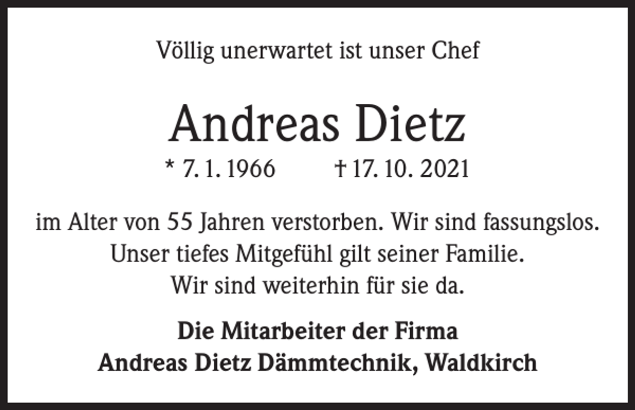 <p>Völlig unerwartet ist unser Chef</p><p>Andreas Dietz</p><p>* 7. 1. 1966</p><p>† 17. 10. 2021</p><p>im Alter von 55 Jahren verstorben. Wir sind fassungslos.<br />Unser tiefes Mitgefühl gilt seiner Familie.<br />Wir sind weiterhin für sie da.<br />Die Mitarbeiter der Firma<br />Andreas Dietz Dämmtechnik, Waldkirch</p>