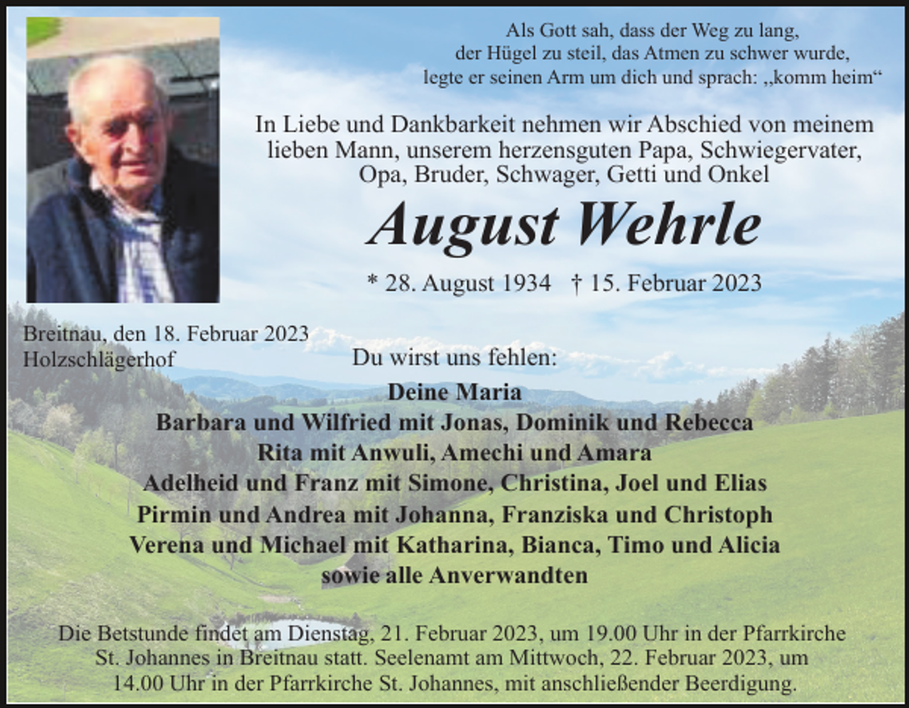 <p>Als Gott sah, dass der Weg zu lang,<br />der Hügel zu steil, das Atmen zu schwer wurde,<br />legte er seinen Arm um dich und sprach: ,,komm heim“</p><p>In Liebe und Dankbarkeit nehmen wir Abschied von meinem<br />lieben Mann, unserem herzensguten Papa, Schwiegervater,<br />Opa, Bruder, Schwager, Getti und Onkel</p><p>August Wehrle<br />* 28. August 1934 † 15. Februar 2023<br />Breitnau, den 18. Februar 2023<br />Holzschlägerhof</p><p>Du wirst uns fehlen:<br />Deine Maria<br />Barbara und Wilfried mit Jonas, Dominik und Rebecca<br />Rita mit Anwuli, Amechi und Amara<br />Adelheid und Franz mit Simone, Christina, Joel und Elias<br />Pirmin und Andrea mit Johanna, Franziska und Christoph<br />Verena und Michael mit Katharina, Bianca, Timo und Alicia<br />sowie alle Anverwandten</p><p>Die Betstunde findet am Dienstag, 21. Februar 2023, um 19.00 Uhr in der Pfarrkirche<br />St. Johannes in Breitnau statt. Seelenamt am Mittwoch, 22. Februar 2023, um<br />14.00 Uhr in der Pfarrkirche St. Johannes, mit anschließender Beerdigung.</p>