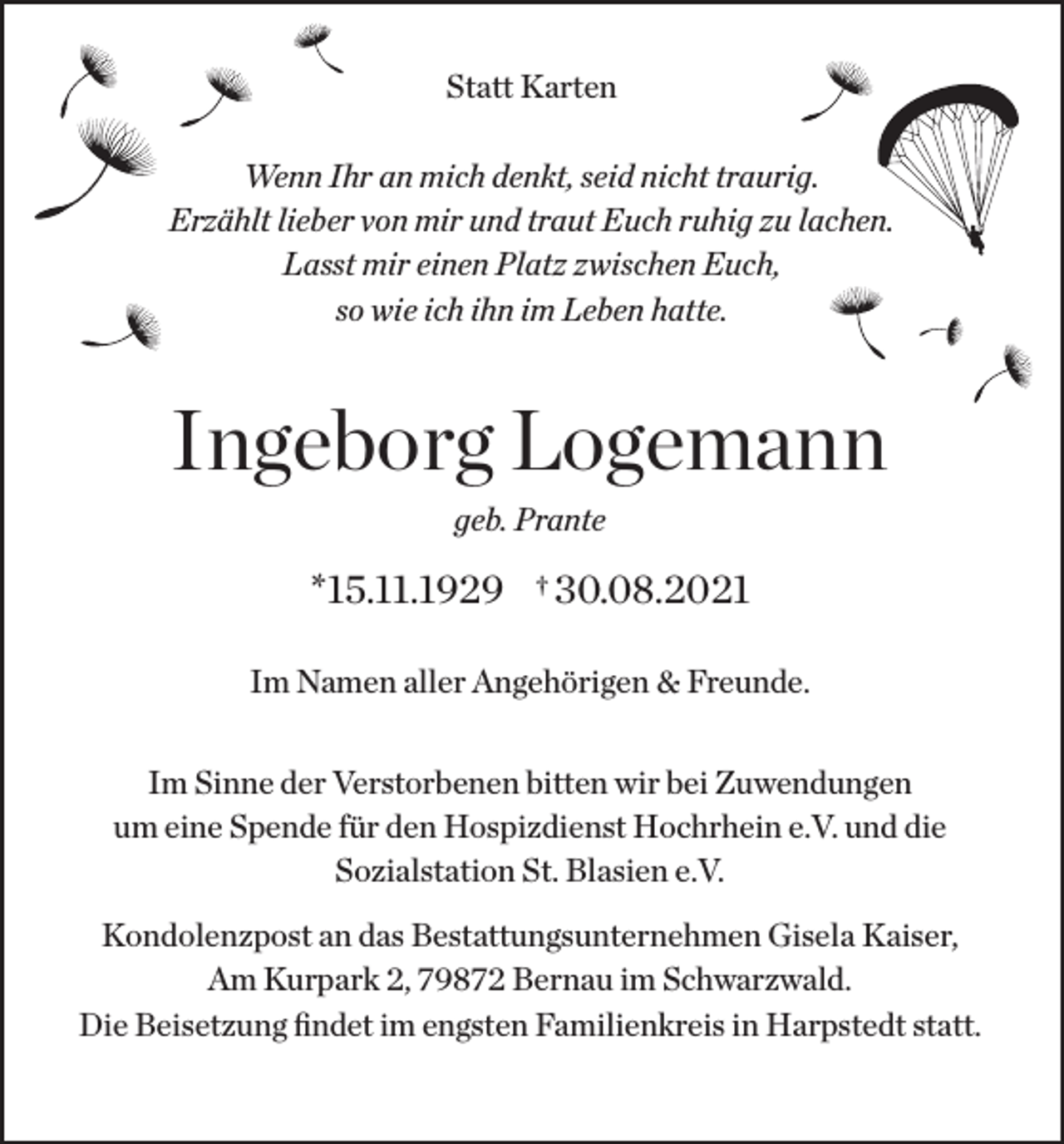 <p>Statt Karten<br />Wenn Ihr an mich denkt, seid nicht traurig.<br />Erzählt lieber von mir und traut Euch ruhig zu lachen.<br />Lasst mir einen Platz zwischen Euch,<br />so wie ich ihn im Leben hatte.</p><p>Ingeborg Logemann<br />geb. Prante</p><p>*15.11.1929</p><p>†</p><p>30.08.2021</p><p>Im Namen aller Angehörigen &amp; Freunde.<br />Im Sinne der Verstorbenen bitten wir bei Zuwendungen<br />um eine Spende für den Hospizdienst Hochrhein e.V. und die<br />Sozialstation St. Blasien e.V.<br />Kondolenzpost an das Bestattungsunternehmen Gisela Kaiser,<br />Am Kurpark 2, 79872 Bernau im Schwarzwald.<br />Die Beisetzung findet im engsten Familienkreis in Harpstedt statt.</p>