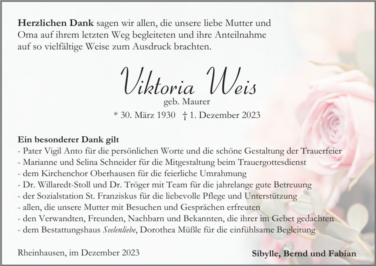 <p>Herzlichen Dank sagen wir allen, die unsere liebe Mutter und<br />Oma auf ihrem letzten Weg begleiteten und ihre Anteilnahme<br />auf so vielfältige Weise zum Ausdruck brachten.</p><p>Viktoria Weis<br />geb. Maurer<br />* 30. März 1930 † 1. Dezember 2023<br />Ein besonderer Dank gilt<br />- Pater Vigil Anto für die persönlichen Worte und die schöne Gestaltung der Trauerfeier<br />- Marianne und Selina Schneider für die Mitgestaltung beim Trauergottesdienst<br />- dem Kirchenchor Oberhausen für die feierliche Umrahmung<br />- Dr. Willaredt-Stoll und Dr. Tröger mit Team für die jahrelange gute Betreuung<br />- der Sozialstation St. Franziskus für die liebevolle Pflege und Unterstützung<br />- allen, die unsere Mutter mit Besuchen und Gesprächen erfreuten<br />- den Verwandten, Freunden, Nachbarn und Bekannten, die ihrer im Gebet gedachten<br />- dem Bestattungshaus Seelenliebe, Dorothea Müßle für die einfühlsame Begleitung<br />Rheinhausen, im Dezember 2023</p><p>Sibylle, Bernd und Fabian</p>