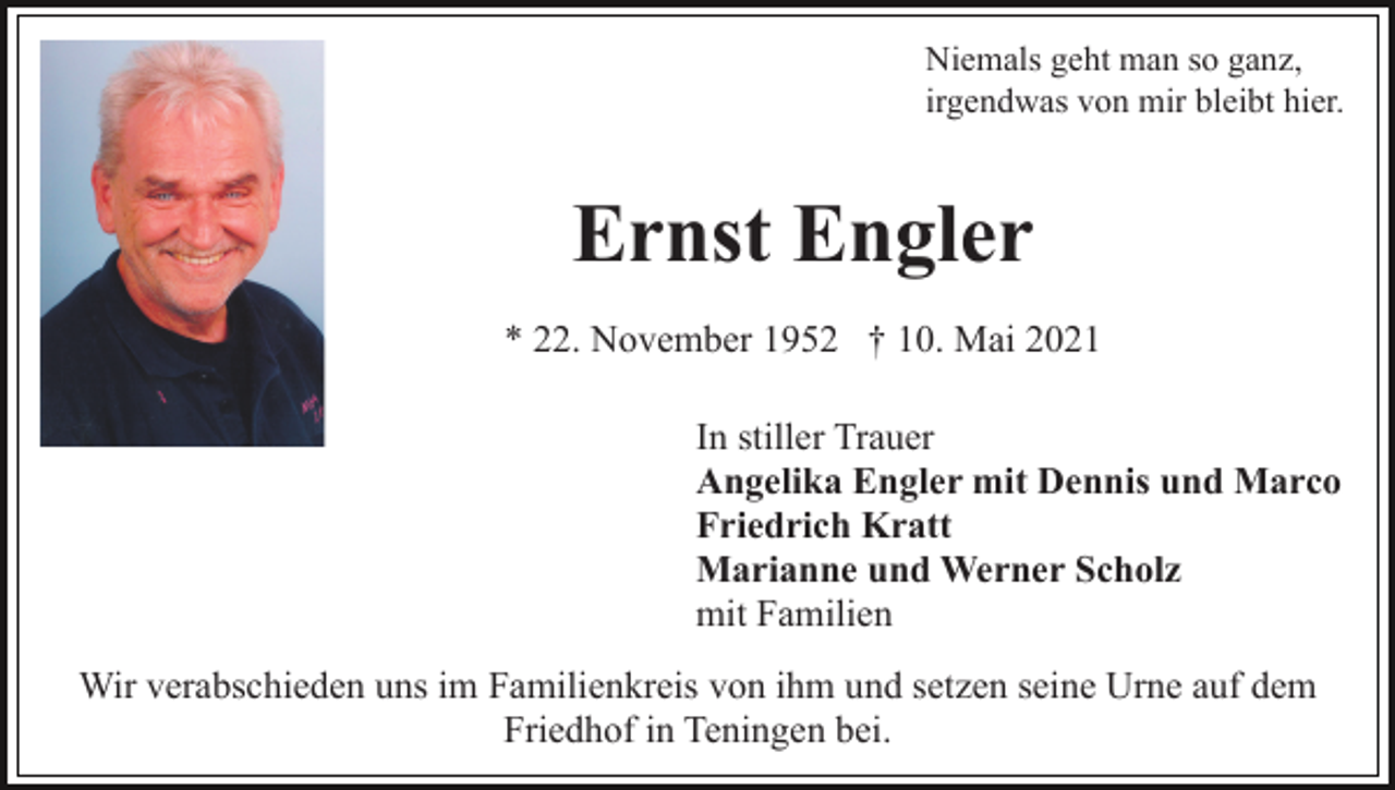 <p>Niemals geht man so ganz,<br />irgendwas von mir bleibt hier.</p><p>Ernst Engler<br />* 22. November 1952 † 10. Mai 2021<br />In stiller Trauer<br />Angelika Engler mit Dennis und Marco<br />Friedrich Kratt<br />Marianne und Werner Scholz<br />mit Familien<br />Wir verabschieden uns im Familienkreis von ihm und setzen seine Urne auf dem<br />Friedhof in Teningen bei.</p>