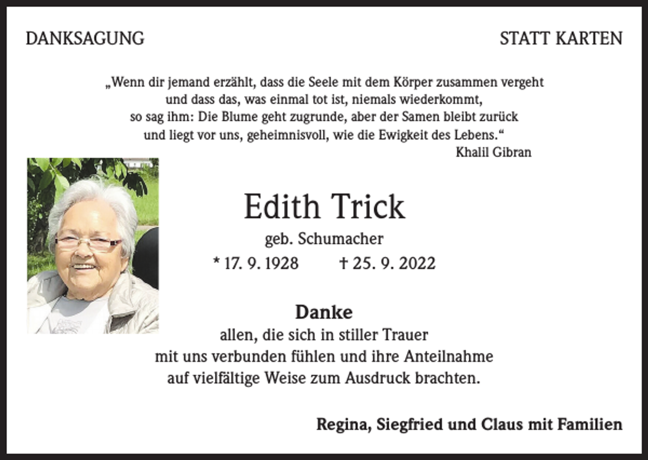 <p>DANKSAGUNG</p><p>STATT KARTEN</p><p>„Wenn dir jemand erzählt, dass die Seele mit dem Körper zusammen vergeht<br />und dass das, was einmal tot ist, niemals wiederkommt,<br />so sag ihm: Die Blume geht zugrunde, aber der Samen bleibt zurück<br />und liegt vor uns, geheimnisvoll, wie die Ewigkeit des Lebens.“<br />Khalil Gibran</p><p>Edith Trick<br />geb. Schumacher<br />* 17. 9. 1928 † 25. 9. 2022</p><p>Danke</p><p>allen, die sich in stiller Trauer<br />mit uns verbunden fühlen und ihre Anteilnahme<br />auf vielfältige Weise zum Ausdruck brachten.<br />Regina, Siegfried und Claus mit Familien</p>