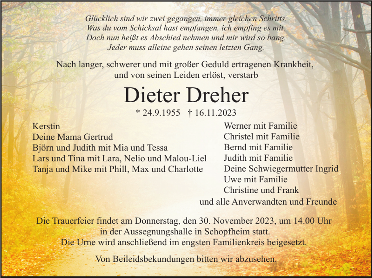 <p>Glücklich sind wir zwei gegangen, immer gleichen Schritts.<br />Was du vom Schicksal hast empfangen, ich empfing es mit.<br />Doch nun heißt es Abschied nehmen und mir wird so bang.<br />Jeder muss alleine gehen seinen letzten Gang.</p><p>Nach langer, schwerer und mit großer Geduld ertragenen Krankheit,<br />und von seinen Leiden erlöst, verstarb</p><p>Dieter Dreher<br />* 24.9.1955 † 16.11.2023<br />Werner mit Familie<br />Kerstin<br />Christel mit Familie<br />Deine Mama Gertrud<br />Bernd mit Familie<br />Björn und Judith mit Mia und Tessa<br />Judith mit Familie<br />Lars und Tina mit Lara, Nelio und Malou-Liel<br />Deine Schwiegermutter Ingrid<br />Tanja und Mike mit Phill, Max und Charlotte<br />Uwe mit Familie<br />Christine und Frank<br />und alle Anverwandten und Freunde<br />Die Trauerfeier findet am Donnerstag, den 30. November 2023, um 14.00 Uhr<br />in der Aussegnungshalle in Schopfheim statt.<br />Die Urne wird anschließend im engsten Familienkreis beigesetzt.<br />Von Beileidsbekundungen bitten wir abzusehen.</p>