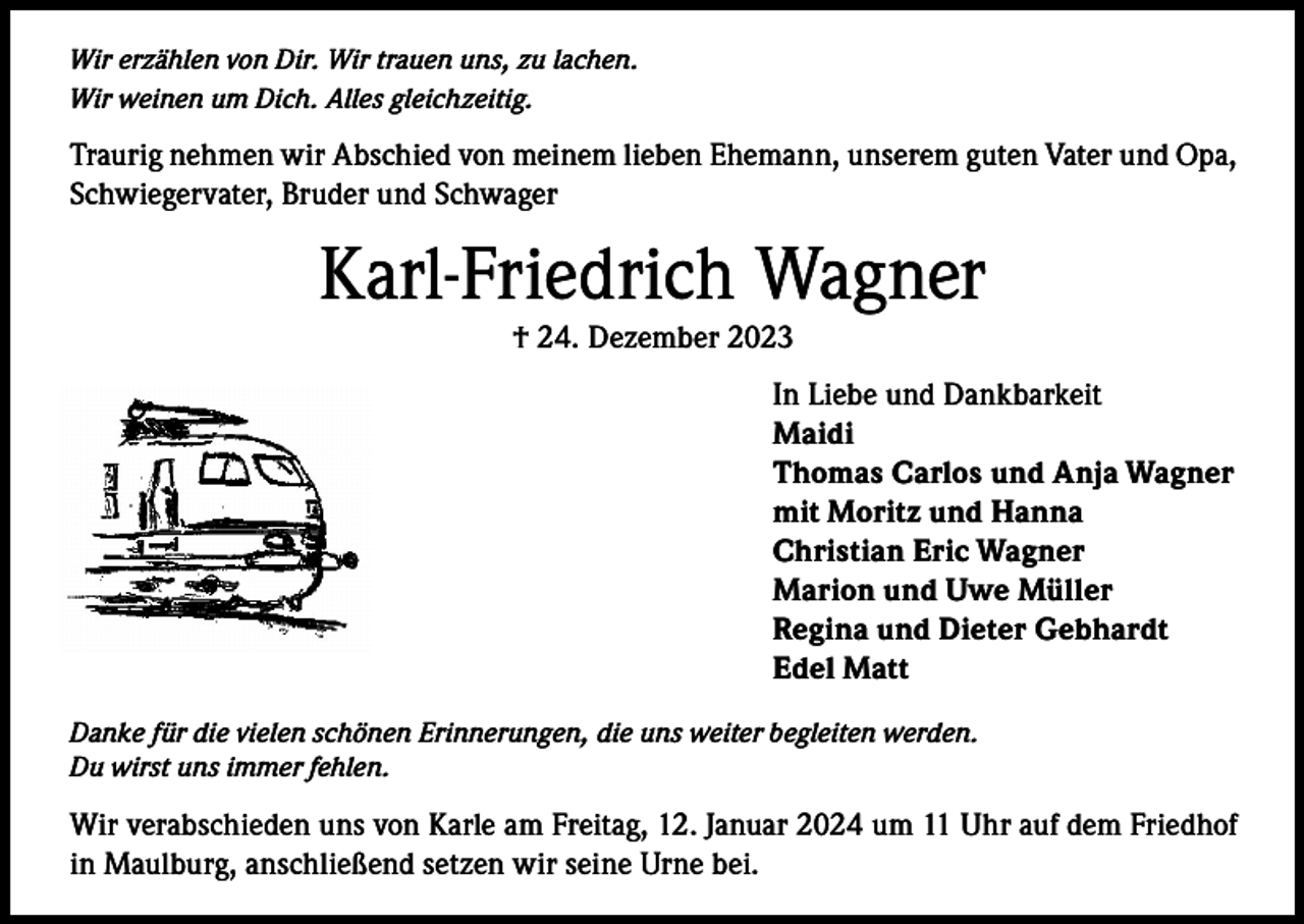 <p>Wir erzählen von Dir. Wir trauen uns, zu lachen.<br />Wir weinen um Dich. Alles gleichzeitig.</p><p>Traurig nehmen wir Abschied von meinem lieben Ehemann, unserem guten Vater und Opa,<br />Schwiegervater, Bruder und Schwager</p><p>Karl-Friedrich Wagner<br />† 24. Dezember 2023</p><p>In Liebe und Dankbarkeit<br />Maidi<br />Thomas Carlos und Anja Wagner<br />mit Moritz und Hanna<br />Christian Eric Wagner<br />Marion und Uwe Müller<br />Regina und Dieter Gebhardt<br />Edel Matt<br />Danke für die vielen schönen Erinnerungen, die uns weiter begleiten werden.<br />Du wirst uns immer fehlen.</p><p>Wir verabschieden uns von Karle am Freitag, 12. Januar 2024 um 11 Uhr auf dem Friedhof<br />in Maulburg, anschließend setzen wir seine Urne bei.</p>