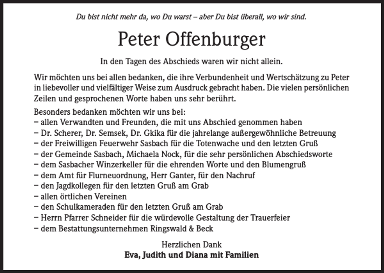 <p>Du bist nicht mehr da, wo Du warst – aber Du bist überall, wo wir sind.</p><p>Peter Offenburger<br />In den Tagen des Abschieds waren wir nicht allein.<br />Wir möchten uns bei allen bedanken, die ihre Verbundenheit und Wertschätzung zu Peter<br />in liebevoller und vielfältiger Weise zum Ausdruck gebracht haben. Die vielen persönlichen<br />Zeilen und gesprochenen Worte haben uns sehr berührt.<br />Besonders bedanken möchten wir uns bei:<br />– allen Verwandten und Freunden, die mit uns Abschied genommen haben<br />– Dr. Scherer, Dr. Semsek, Dr. Gkika für die jahrelange außergewöhnliche Betreuung<br />– der Freiwilligen Feuerwehr Sasbach für die Totenwache und den letzten Gruß<br />– der Gemeinde Sasbach, Michaela Nock, für die sehr persönlichen Abschiedsworte<br />– dem Sasbacher Winzerkeller für die ehrenden Worte und den Blumengruß<br />– dem Amt für Flurneuordnung, Herr Ganter, für den Nachruf<br />– den Jagdkollegen für den letzten Gruß am Grab<br />– allen örtlichen Vereinen<br />– den Schulkameraden für den letzten Gruß am Grab<br />– Herrn Pfarrer Schneider für die würdevolle Gestaltung der Trauerfeier<br />– dem Bestattungsunternehmen Ringswald &amp; Beck<br />Herzlichen Dank<br />Eva, Judith und Diana mit Familien</p>