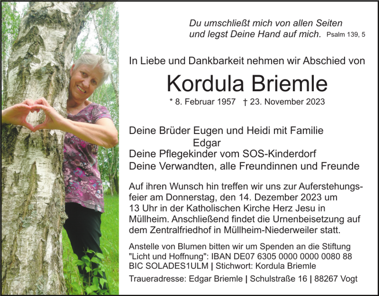 <p>Du umschließt mich von allen Seiten<br />und legst Deine Hand auf mich. Psalm 139, 5</p><p>In Liebe und Dankbarkeit nehmen wir Abschied von</p><p>Kordula Briemle<br />* 8. Februar 1957 † 23. November 2023</p><p>Deine Brüder Eugen und Heidi mit Familie<br />Edgar<br />Deine Pflegekinder vom SOS-Kinderdorf<br />Deine Verwandten, alle Freundinnen und Freunde<br />Auf ihren Wunsch hin treffen wir uns zur Auferstehungsfeier am Donnerstag, den 14. Dezember 2023 um<br />13 Uhr in der Katholischen Kirche Herz Jesu in<br />Müllheim. Anschließend findet die Urnenbeisetzung auf<br />dem Zentralfriedhof in Müllheim-Niederweiler statt.<br />Anstelle von Blumen bitten wir um Spenden an die Stiftung<br />"Licht und Hoffnung": IBAN DE07 6305 0080 88<br />BIC SOLADES1ULM | Stichwort: Kordula Briemle<br />Traueradresse: Edgar Briemle | Schulstraße 16 | 88267 Vogt</p>