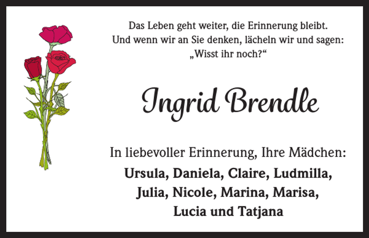<p>Das Leben geht weiter, die Erinnerung bleibt.<br />Und wenn wir an Sie denken, lächeln wir und sagen:<br />„Wisst ihr noch?“</p><p>Ingrid Brendle<br />In liebevoller Erinnerung, Ihre Mädchen:<br />Ursula, Daniela, Claire, Ludmilla,<br />Julia, Nicole, Marina, Marisa,<br />Lucia und Tatjana</p>