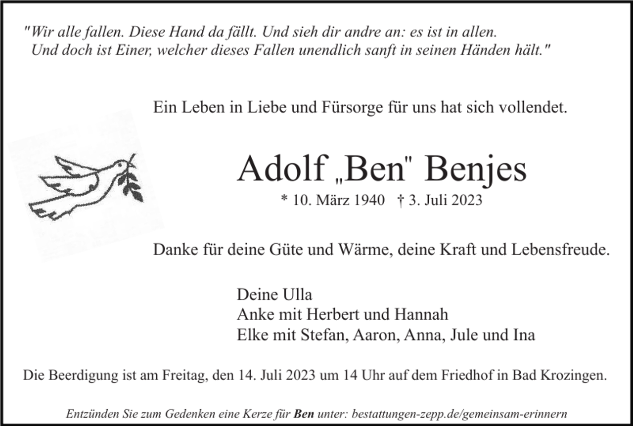 <p>" Wir alle fallen. Diese Hand da fällt. Und sieh dir andre an: es ist in allen.<br />Und doch ist Einer, welcher dieses Fallen unendlich sanft in seinen Händen hält."</p><p>Ein Leben in Liebe und Fürsorge für uns hat sich vollendet.</p><p>Adolf "Ben" Benjes<br />* 10. März 1940 † 3. Juli 2023</p><p>Danke für deine Güte und Wärme, deine Kraft und Lebensfreude.<br />Deine Ulla<br />Anke mit Herbert und Hannah<br />Elke mit Stefan, Aaron, Anna, Jule und Ina<br />Die Beerdigung ist am Freitag, den 14. Juli 2023 um 14 Uhr auf dem Friedhof in Bad Krozingen.<br />Entzünden Sie zum Gedenken eine Kerze für Ben unter: bestattungen-zepp.de/gemeinsam-erinnern</p>