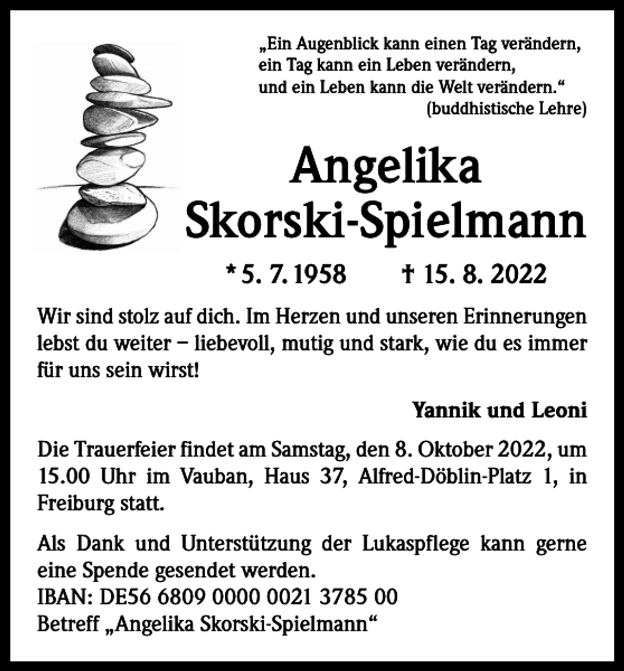 <p>„Ein Augenblick kann einen Tag verändern,<br />ein Tag kann ein Leben verändern,<br />und ein Leben kann die Welt verändern.“</p><p>(buddhistische Lehre)</p><p>Angelika<br />Skorski-Spielmann<br />* 5. 7. 1958 † 15. 8. 2022<br />Wir sind stolz auf dich. Im Herzen und unseren Erinnerungen<br />lebst du weiter – liebevoll, mutig und stark, wie du es immer<br />für uns sein wirst!<br />Yannik und Leoni<br />Die Trauerfeier findet am Samstag, den 8. Oktober 2022, um<br />15.00 Uhr im Vauban, Haus 37, Alfred-Döblin-Platz 1, in<br />Freiburg statt.<br />Als Dank und Unterstützung der Lukaspflege kann gerne<br />eine Spende gesendet werden.<br />IBAN: DE5809 0021 3785 00<br />Betreff „Angelika Skorski-Spielmann“</p>