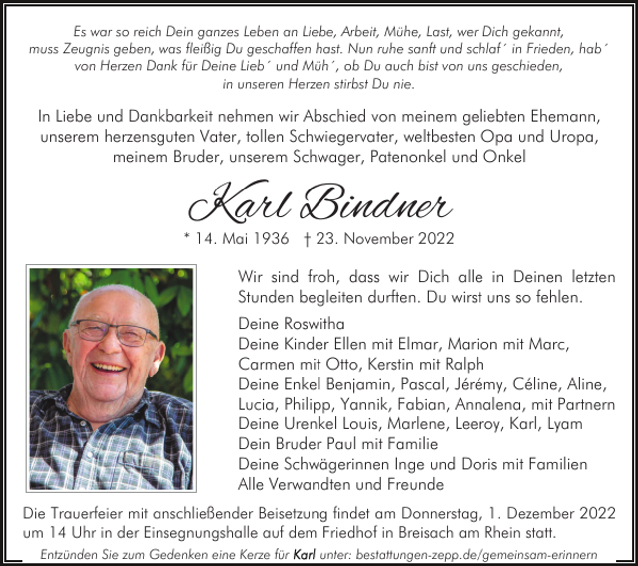 <p>Es war so reich Dein ganzes Leben an Liebe, Arbeit, Mühe, Last, wer Dich gekannt,<br />muss Zeugnis geben, was fleißig Du geschaffen hast. Nun ruhe sanft und schlaf´ in Frieden, hab´<br />von Herzen Dank für Deine Lieb´ und Müh´, ob Du auch bist von uns geschieden,<br />in unseren Herzen stirbst Du nie.</p><p>In Liebe und Dankbarkeit nehmen wir Abschied von meinem geliebten Ehemann,<br />unserem herzensguten Vater, tollen Schwiegervater, weltbesten Opa und Uropa,<br />meinem Bruder, unserem Schwager, Patenonkel und Onkel</p><p>Karl Bindner</p><p>* 14. Mai 1936 † 23. November 2022</p><p>Wir sind froh, dass wir Dich alle in Deinen letzten<br />Stunden begleiten durften. Du wirst uns so fehlen.<br />Deine Roswitha<br />Deine Kinder Ellen mit Elmar, Marion mit Marc,<br />Carmen mit Otto, Kerstin mit Ralph<br />Deine Enkel Benjamin, Pascal, Jérémy, Céline, Aline,<br />Lucia, Philipp, Yannik, Fabian, Annalena, mit Partnern<br />Deine Urenkel Louis, Marlene, Leeroy, Karl, Lyam<br />Dein Bruder Paul mit Familie<br />Deine Schwägerinnen Inge und Doris mit Familien<br />Alle Verwandten und Freunde<br />Die Trauerfeier mit anschließender Beisetzung findet am Donnerstag, 1. Dezember 2022<br />um 14 Uhr in der Einsegnungshalle auf dem Friedhof in Breisach am Rhein statt.<br />Entzünden Sie zum Gedenken eine Kerze für</p><p>unter: bestattungen-zepp.de/gemeinsam-erinnern</p>