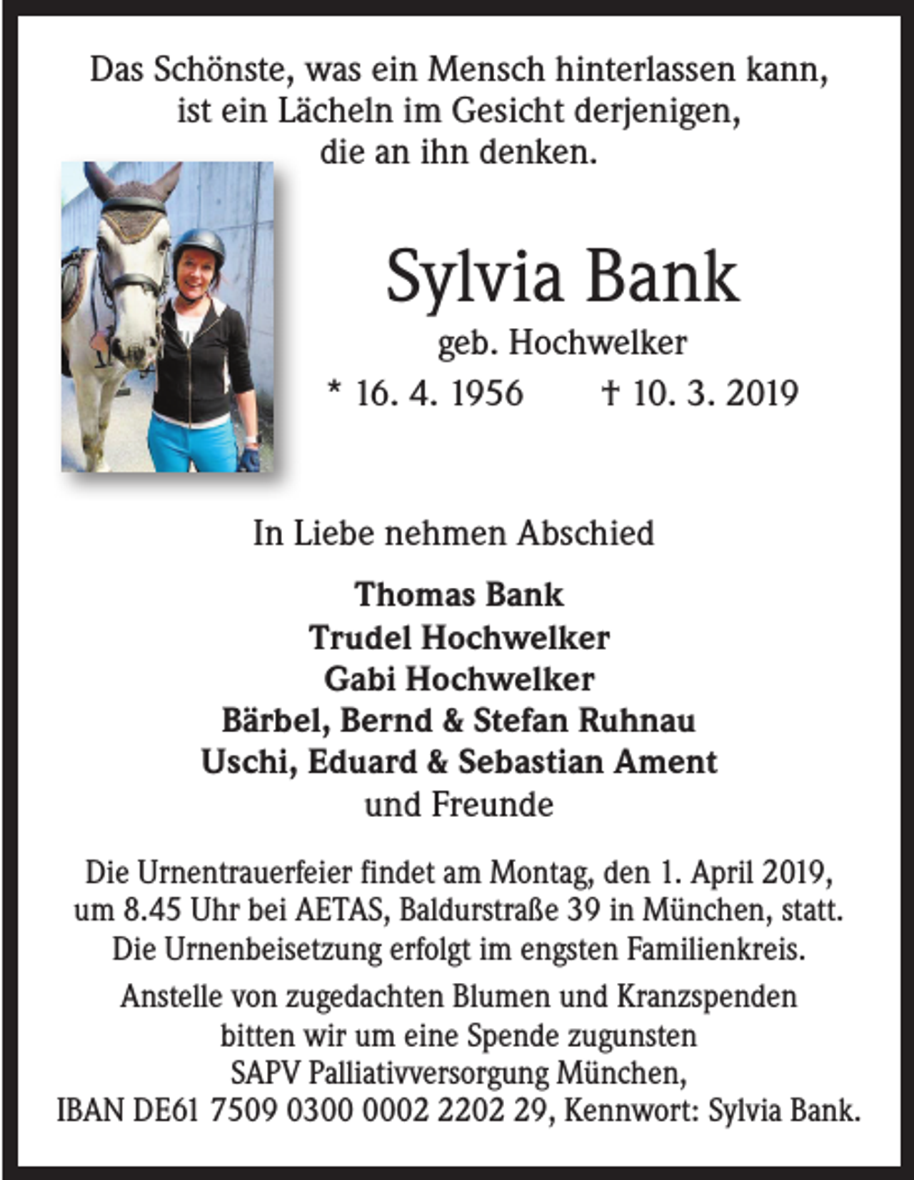 <p>Das Schönste, was ein Mensch hinterlassen kann,<br />ist ein Lächeln im Gesicht derjenigen,<br />die an ihn denken.</p><p>Sylvia Bank</p><p>geb. Hochwelker<br />* 16. 4. 1956 † 10. 3. 2019</p><p>In Liebe nehmen Abschied<br />Thomas Bank<br />Trudel Hochwelker<br />Gabi Hochwelker<br />Bärbel, Bernd &amp; Stefan Ruhnau<br />Uschi, Eduard &amp; Sebastian Ament<br />und Freunde<br />Die Urnentrauerfeier findet am Montag, den 1. April 2019,<br />um 8.45 Uhr bei AETAS, Baldurstraße 39 in München, statt.<br />Die Urnenbeisetzung erfolgt im engsten Familienkreis.<br />Anstelle von zugedachten Blumen und Kranzspenden<br />bitten wir um eine Spende zugunsten<br />SAPV Palliativversorgung München,<br />IBAN DE61 7509 030209, Kennwort: Sylvia Bank.</p>