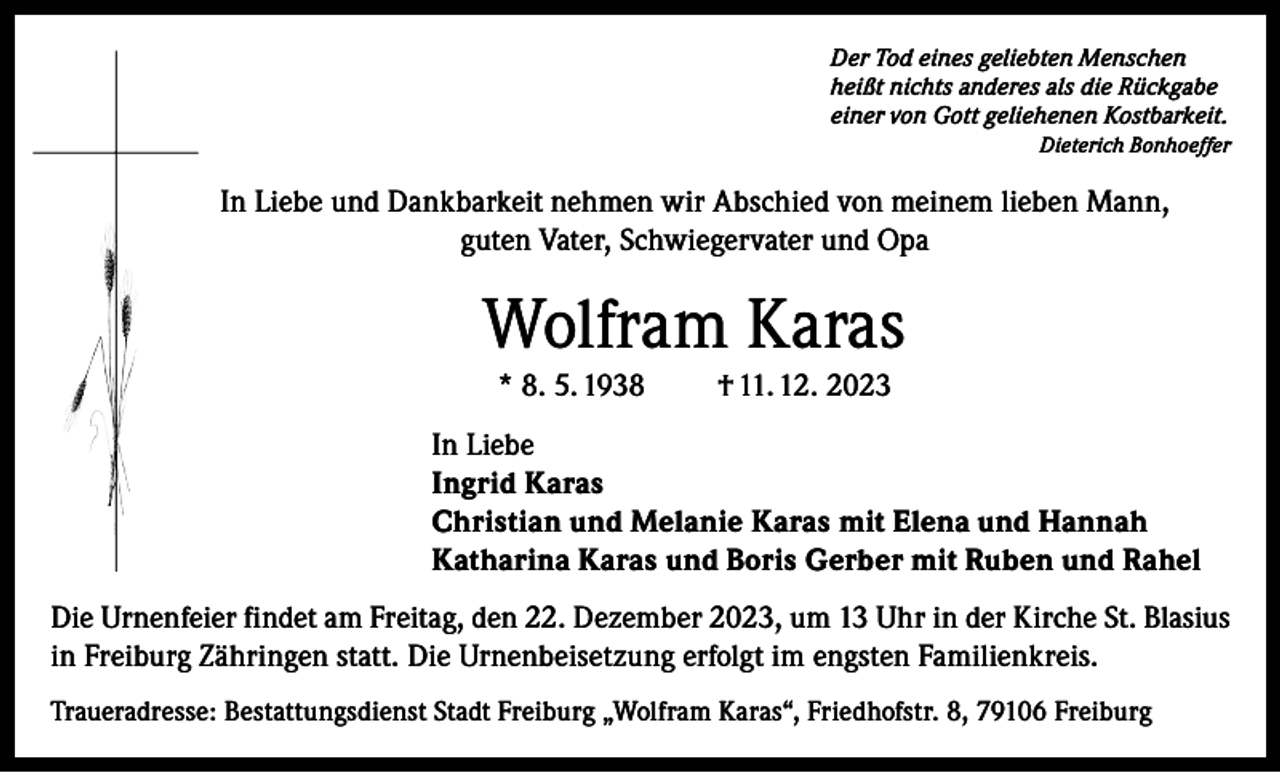 <p>Der Tod eines geliebten Menschen<br />heißt nichts anderes als die Rückgabe<br />einer von Gott geliehenen Kostbarkeit.</p><p>Dieterich Bonhoeffer</p><p>In Liebe und Dankbarkeit nehmen wir Abschied von meinem lieben Mann,<br />guten Vater, Schwiegervater und Opa</p><p>Wolfram Karas<br />* 8. 5. 1938</p><p>† 11. 12. 2023</p><p>In Liebe<br />Ingrid Karas<br />Christian und Melanie Karas mit Elena und Hannah<br />Katharina Karas und Boris Gerber mit Ruben und Rahel<br />Die Urnenfeier findet am Freitag, den 22. Dezember 2023, um 13 Uhr in der Kirche St. Blasius<br />in Freiburg Zähringen statt. Die Urnenbeisetzung erfolgt im engsten Familienkreis.<br />Traueradresse: Bestattungsdienst Stadt Freiburg „Wolfram Karas“, Friedhofstr. 8, 79106 Freiburg</p>