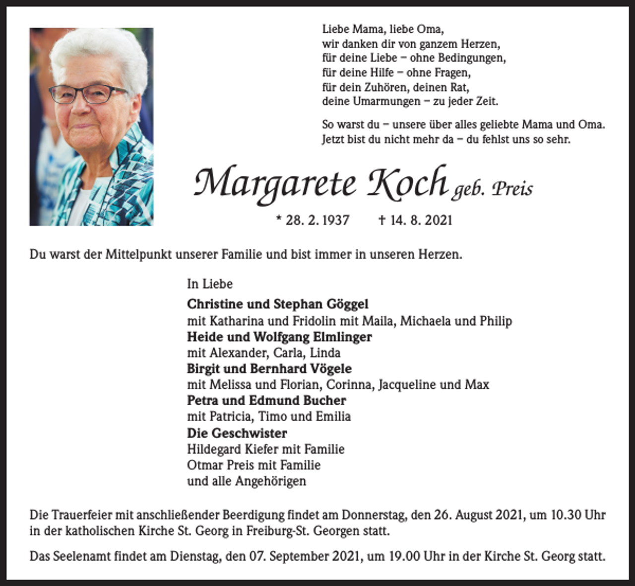<p>Liebe Mama, liebe Oma,<br />wir danken dir von ganzem Herzen,<br />für deine Liebe – ohne Bedingungen,<br />für deine Hilfe – ohne Fragen,<br />für dein Zuhören, deinen Rat,<br />deine Umarmungen – zu jeder Zeit.<br />So warst du – unsere über alles geliebte Mama und Oma.<br />Jetzt bist du nicht mehr da – du fehlst uns so sehr.</p><p>Margarete Koch geb. Preis<br />* 28. 2. 1937 † 14. 8. 2021<br />Du warst der Mittelpunkt unserer Familie und bist immer in unseren Herzen.<br />In Liebe<br />Christine und Stephan Göggel<br />mit Katharina und Fridolin mit Maila, Michaela und Philip<br />Heide und Wolfgang Elmlinger<br />mit Alexander, Carla, Linda<br />Birgit und Bernhard Vögele<br />mit Melissa und Florian, Corinna, Jacqueline und Max<br />Petra und Edmund Bucher<br />mit Patricia, Timo und Emilia<br />Die Geschwister<br />Hildegard Kiefer mit Familie<br />Otmar Preis mit Familie<br />und alle Angehörigen<br />Die Trauerfeier mit anschließender Beerdigung findet am Donnerstag, den 26. August 2021, um 10.30 Uhr<br />in der katholischen Kirche St. Georg in Freiburg-St. Georgen statt.<br />Das Seelenamt findet am Dienstag, den 07. September 2021, um 19.00 Uhr in der Kirche St. Georg statt.</p>