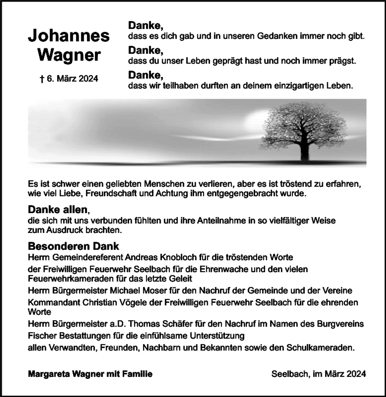 <p>Johannes<br />Wagner<br />† 6. März 2024</p><p>Danke,</p><p>dass es dich gab und in unseren Gedanken immer noch gibt.</p><p>Danke,</p><p>dass du unser Leben geprägt hast und noch immer prägst.</p><p>Danke,</p><p>dass wir teilhaben durften an deinem einzigartigen Leben.</p><p>Es ist schwer einen geliebten Menschen zu verlieren, aber es ist tröstend zu erfahren,<br />wie viel Liebe, Freundschaft und Achtung ihm entgegengebracht wurde.</p><p>Danke allen,</p><p>die sich mit uns verbunden fühlten und ihre Anteilnahme in so vielfältiger Weise<br />zum Ausdruck brachten.</p><p>Besonderen Dank</p><p>Herrn Gemeindereferent Andreas Knobloch für die tröstenden Worte<br />der Freiwilligen Feuerwehr Seelbach für die Ehrenwache und den vielen<br />Feuerwehrkameraden für das letzte Geleit<br />Herrn Bürgermeister Michael Moser für den Nachruf der Gemeinde und der Vereine<br />Kommandant Christian Vögele der Freiwilligen Feuerwehr Seelbach für die ehrenden<br />Worte<br />Herrn Bürgermeister a.D. Thomas Schäfer für den Nachruf im Namen des Burgvereins<br />Fischer Bestattungen für die einfühlsame Unterstützung<br />allen Verwandten, Freunden, Nachbarn und Bekannten sowie den Schulkameraden.<br />Margareta Wagner mit Familie</p><p>Seelbach, im März 2024</p>