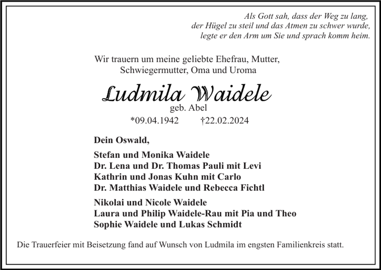 <p>Als Gott sah, dass der Weg zu lang,<br />der Hügel zu steil und das Atmen zu schwer wurde,<br />legte er den Arm um Sie und sprach komm heim.</p><p>Wir trauern um meine geliebte Ehefrau, Mutter,<br />Schwiegermutter, Oma und Uroma</p><p>geb. Abel<br />*09.04.1942<br />†22.02.2024<br />Dein Oswald,<br />Stefan und Monika Waidele<br />Dr. Lena und Dr. Thomas Pauli mit Levi<br />Kathrin und Jonas Kuhn mit Carlo<br />Dr. Matthias Waidele und Rebecca Fichtl<br />Nikolai und Nicole Waidele<br />Laura und Philip Waidele-Rau mit Pia und Theo<br />Sophie Waidele und Lukas Schmidt<br />Die Trauerfeier mit Beisetzung fand auf Wunsch von Ludmila im engsten Familienkreis statt.</p>
