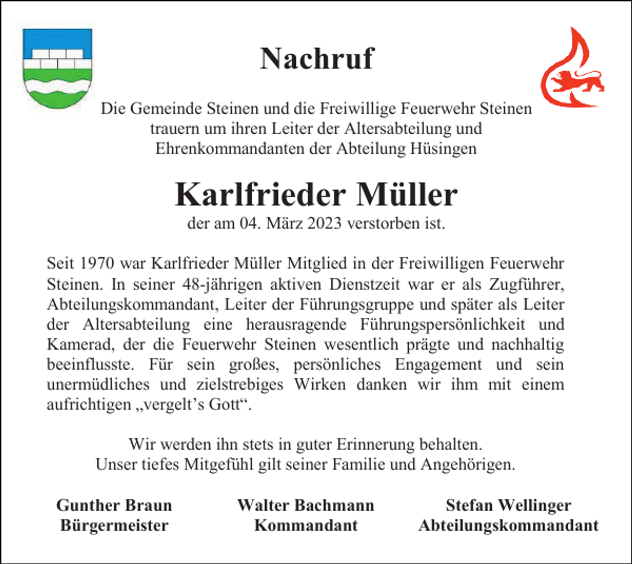 <p>Nachruf<br />Die Gemeinde Steinen und die Freiwillige Feuerwehr Steinen<br />trauern um ihren Leiter der Altersabteilung und<br />Ehrenkommandanten der Abteilung Hüsingen</p><p>Karlfrieder Müller<br />der am 04. März 2023 verstorben ist.<br />Seit 1970 war Karlfrieder Müller Mitglied in der Freiwilligen Feuerwehr<br />Steinen. In seiner 48-jährigen aktiven Dienstzeit war er als Zugführer,<br />Abteilungskommandant, Leiter der Führungsgruppe und später als Leiter<br />der Altersabteilung eine herausragende Führungspersönlichkeit und<br />Kamerad, der die Feuerwehr Steinen wesentlich prägte und nachhaltig<br />beeinflusste. Für sein großes, persönliches Engagement und sein<br />unermüdliches und zielstrebiges Wirken danken wir ihm mit einem<br />aufrichtigen „vergelt’s Gott“.<br />Wir werden ihn stets in guter Erinnerung behalten.<br />Unser tiefes Mitgefühl gilt seiner Familie und Angehörigen.<br />Gunther Braun<br />Bürgermeister</p><p>Walter Bachmann<br />Kommandant</p><p>Stefan Wellinger<br />Abteilungskommandant</p>