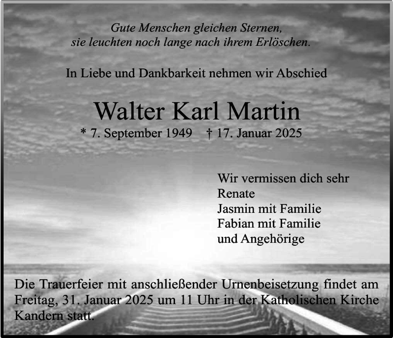 <p>Gute Menschen gleichen Sternen,<br />sie leuchten noch lange nach ihrem Erlöschen.</p><p>In Liebe und Dankbarkeit nehmen wir Abschied</p><p>Walter Karl Martin<br />* 7. September 1949</p><p>† 17. Januar 2025</p><p>Wir vermissen dich sehr<br />Renate<br />Jasmin mit Familie<br />Fabian mit Familie<br />und Angehörige</p><p>Die Trauerfeier mit anschließender Urnenbeisetzung findet am<br />Freitag, 31. Januar 2025 um 11 Uhr in der Katholischen Kirche<br />Kandern statt.</p>