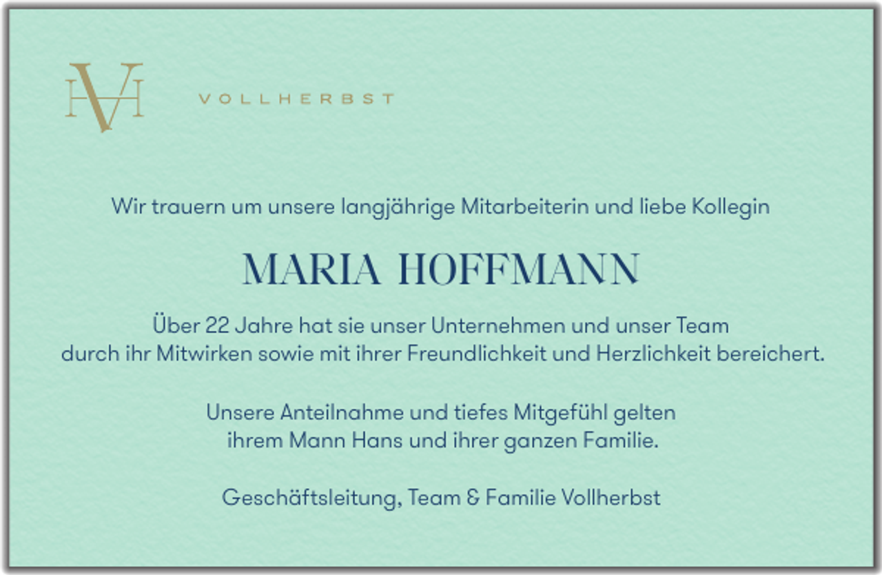 <p>Wir trauern um unsere langjährige Mitarbeiterin und liebe Kollegin</p><p>MARIA HOFFMANN<br />Über 22 Jahre hat sie unser Unternehmen und unser Team<br />durch ihr Mitwirken sowie mit ihrer Freundlichkeit und Herzlichkeit bereichert.<br />Unsere Anteilnahme und tiefes Mitgefühl gelten<br />ihrem Mann Hans und ihrer ganzen Familie.<br />Geschäftsleitung, Team &amp; Familie Vollherbst</p>