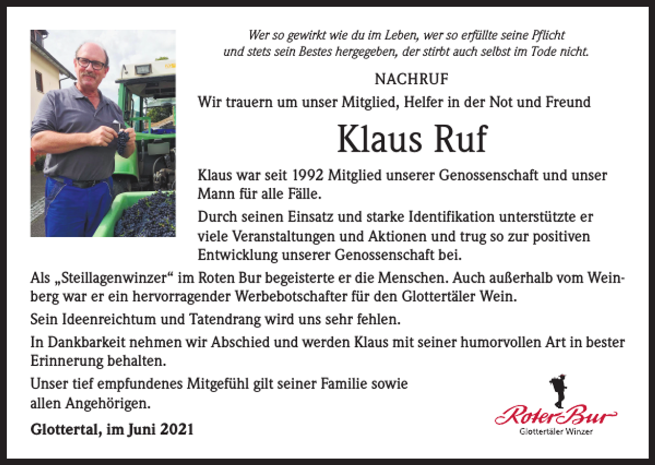 <p>Wer so gewirkt wie du im Leben, wer so erfüllte seine Pflicht<br />und stets sein Bestes hergegeben, der stirbt auch selbst im Tode nicht.</p><p>NACHRUF<br />Wir trauern um unser Mitglied, Helfer in der Not und Freund</p><p>Klaus Ruf<br />Klaus war seit 1992 Mitglied unserer Genossenschaft und unser<br />Mann für alle Fälle.<br />Durch seinen Einsatz und starke Identifikation unterstützte er<br />viele Veranstaltungen und Aktionen und trug so zur positiven<br />Entwicklung unserer Genossenschaft bei.<br />Als „Steillagenwinzer“ im Roten Bur begeisterte er die Menschen. Auch außerhalb vom Weinberg war er ein hervorragender Werbebotschafter für den Glottertäler Wein.<br />Sein Ideenreichtum und Tatendrang wird uns sehr fehlen.<br />In Dankbarkeit nehmen wir Abschied und werden Klaus mit seiner humorvollen Art in bester<br />Erinnerung behalten.<br />Unser tief empfundenes Mitgefühl gilt seiner Familie sowie<br />allen Angehörigen.<br />Glottertal, im Juni 2021</p>