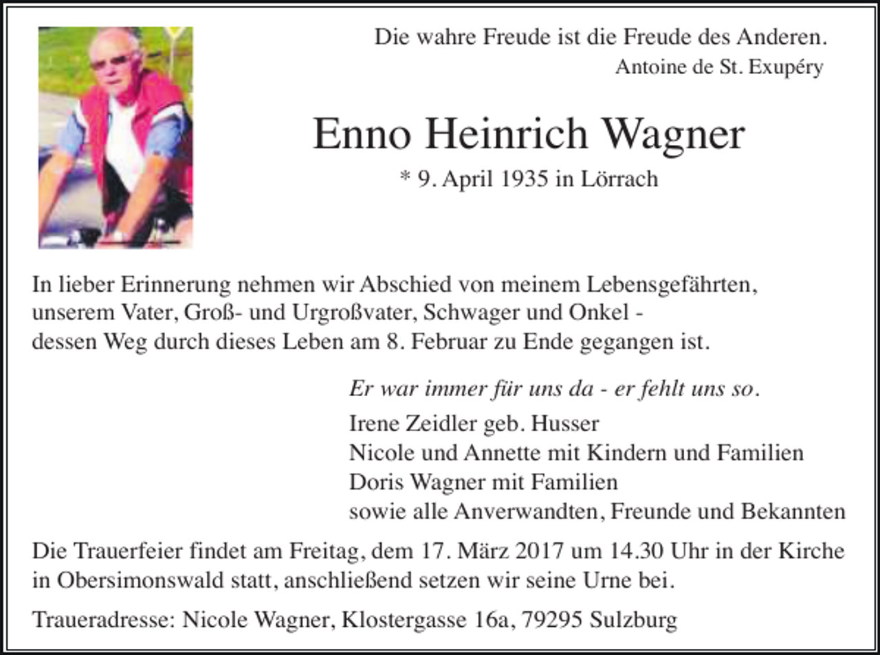 <p>Die wahre Freude ist die Freude des Anderen.<br />Antoine de St. Exupéry .</p><p>Enno Heinrich Wagner<br />* 9. April 1935 in Lörrach</p><p>In lieber Erinnerung nehmen wir Abschied von meinem Lebensgefährten,<br />unserem Vater, Groß- und Urgroßvater, Schwager und Onkel dessen Weg durch dieses Leben am 8. Februar zu Ende gegangen ist.<br />Er war immer für uns da - er fehlt uns so.<br />Irene Zeidler geb. Husser<br />Nicole und Annette mit Kindern und Familien<br />Doris Wagner mit Familien<br />sowie alle Anverwandten, Freunde und Bekannten<br />Die Trauerfeier findet am Freitag, dem 17. März 2017 um 14.30 Uhr in der Kirche<br />in Obersimonswald statt, anschließend setzen wir seine Urne bei.<br />Traueradresse: Nicole Wagner, Klostergasse 16a, 79295 Sulzburg</p>