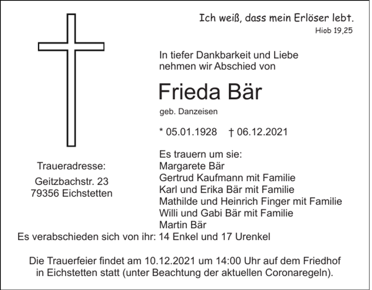 <p>Ich weiß, dass mein Erlöser lebt.<br />Hiob 19,25</p><p>In tiefer Dankbarkeit und Liebe<br />nehmen wir Abschied von</p><p>Frieda Bär<br />geb. Danzeisen</p><p>* 05.01.1928</p><p>† 06.12.2021</p><p>Es trauern um sie:<br />Margarete Bär<br />Gertrud Kaufmann mit Familie<br />Geitzbachstr. 23<br />Karl und Erika Bär mit Familie<br />79356 Eichstetten<br />Mathilde und Heinrich Finger mit Familie<br />Willi und Gabi Bär mit Familie<br />Martin Bär<br />Es verabschieden sich von ihr: 14 Enkel und 17 Urenkel<br />Traueradresse:</p><p>Die Trauerfeier findet am 10.12.2021 um 14:00 Uhr auf dem Friedhof<br />in Eichstetten statt (unter Beachtung der aktuellen Coronaregeln).</p>